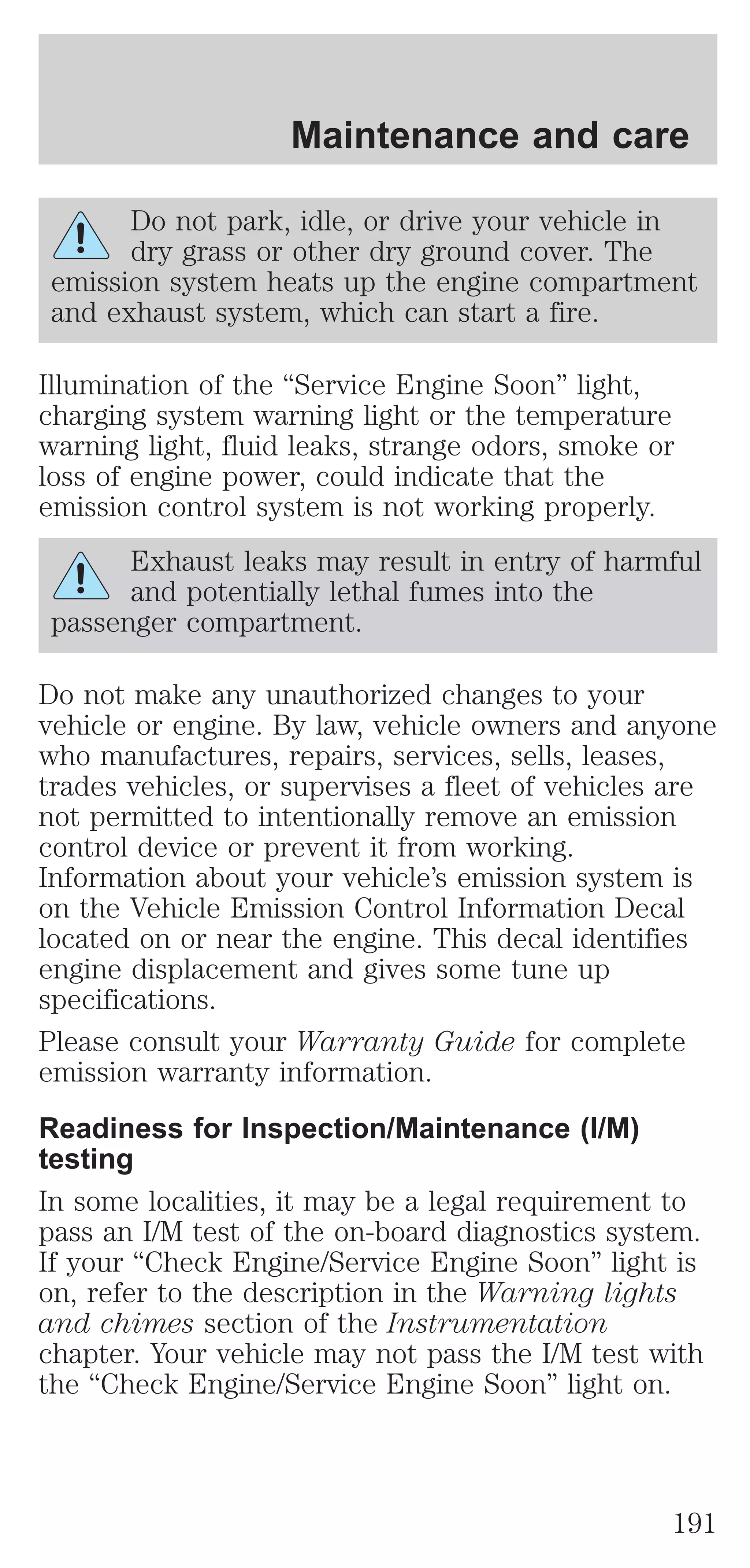 Maintenance and care 
Do not park, idle, or drive your vehicle in 
dry grass or other dry ground cover. The 
emission system heats up the engine compartment 
and exhaust system, which can start a fire. 
Illumination of the “Service Engine Soon” light, 
charging system warning light or the temperature 
warning light, fluid leaks, strange odors, smoke or 
loss of engine power, could indicate that the 
emission control system is not working properly. 
Exhaust leaks may result in entry of harmful 
and potentially lethal fumes into the 
passenger compartment. 
Do not make any unauthorized changes to your 
vehicle or engine. By law, vehicle owners and anyone 
who manufactures, repairs, services, sells, leases, 
trades vehicles, or supervises a fleet of vehicles are 
not permitted to intentionally remove an emission 
control device or prevent it from working. 
Information about your vehicle’s emission system is 
on the Vehicle Emission Control Information Decal 
located on or near the engine. This decal identifies 
engine displacement and gives some tune up 
specifications. 
Please consult your Warranty Guide for complete 
emission warranty information. 
Readiness for Inspection/Maintenance (I/M) 
testing 
In some localities, it may be a legal requirement to 
pass an I/M test of the on-board diagnostics system. 
If your “Check Engine/Service Engine Soon” light is 
on, refer to the description in the Warning lights 
and chimes section of the Instrumentation 
chapter. Your vehicle may not pass the I/M test with 
the “Check Engine/Service Engine Soon” light on. 
191 
 