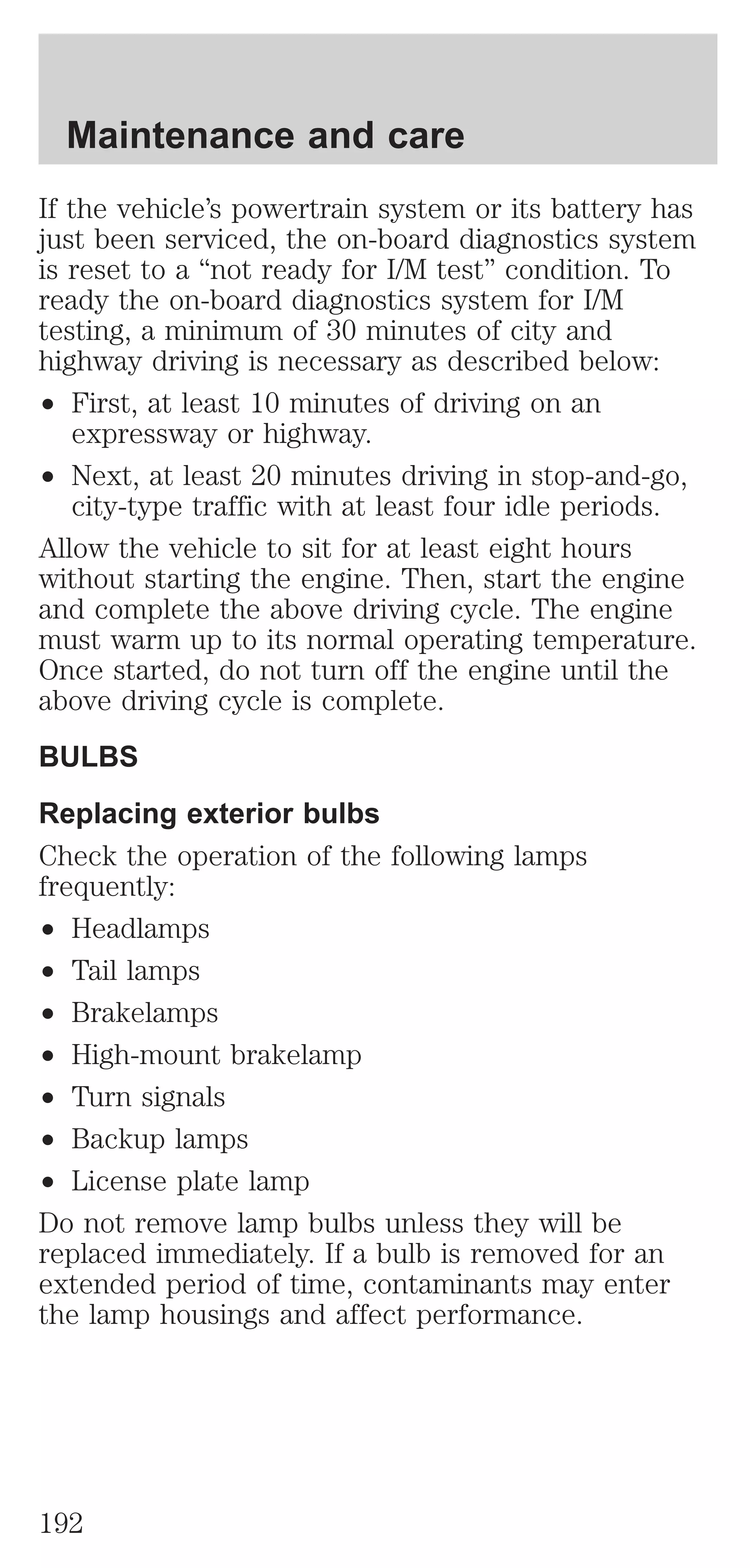 Maintenance and care 
If the vehicle’s powertrain system or its battery has 
just been serviced, the on-board diagnostics system 
is reset to a “not ready for I/M test” condition. To 
ready the on-board diagnostics system for I/M 
testing, a minimum of 30 minutes of city and 
highway driving is necessary as described below: 
² First, at least 10 minutes of driving on an 
expressway or highway. 
² Next, at least 20 minutes driving in stop-and-go, 
city-type traffic with at least four idle periods. 
Allow the vehicle to sit for at least eight hours 
without starting the engine. Then, start the engine 
and complete the above driving cycle. The engine 
must warm up to its normal operating temperature. 
Once started, do not turn off the engine until the 
above driving cycle is complete. 
BULBS 
Replacing exterior bulbs 
Check the operation of the following lamps 
frequently: 
² Headlamps 
² Tail lamps 
² Brakelamps 
² High-mount brakelamp 
² Turn signals 
² Backup lamps 
² License plate lamp 
Do not remove lamp bulbs unless they will be 
replaced immediately. If a bulb is removed for an 
extended period of time, contaminants may enter 
the lamp housings and affect performance. 
192 
 