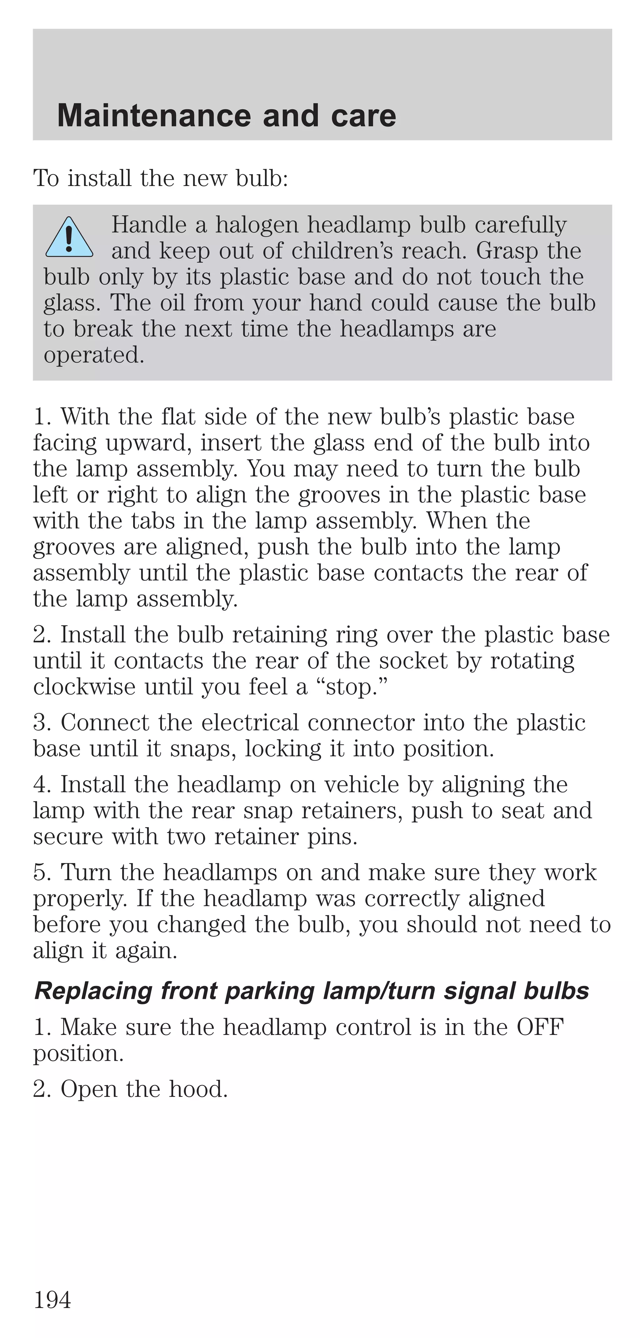 Maintenance and care 
To install the new bulb: 
Handle a halogen headlamp bulb carefully 
and keep out of children’s reach. Grasp the 
bulb only by its plastic base and do not touch the 
glass. The oil from your hand could cause the bulb 
to break the next time the headlamps are 
operated. 
1. With the flat side of the new bulb’s plastic base 
facing upward, insert the glass end of the bulb into 
the lamp assembly. You may need to turn the bulb 
left or right to align the grooves in the plastic base 
with the tabs in the lamp assembly. When the 
grooves are aligned, push the bulb into the lamp 
assembly until the plastic base contacts the rear of 
the lamp assembly. 
2. Install the bulb retaining ring over the plastic base 
until it contacts the rear of the socket by rotating 
clockwise until you feel a “stop.” 
3. Connect the electrical connector into the plastic 
base until it snaps, locking it into position. 
4. Install the headlamp on vehicle by aligning the 
lamp with the rear snap retainers, push to seat and 
secure with two retainer pins. 
5. Turn the headlamps on and make sure they work 
properly. If the headlamp was correctly aligned 
before you changed the bulb, you should not need to 
align it again. 
Replacing front parking lamp/turn signal bulbs 
1. Make sure the headlamp control is in the OFF 
position. 
2. Open the hood. 
194 
 