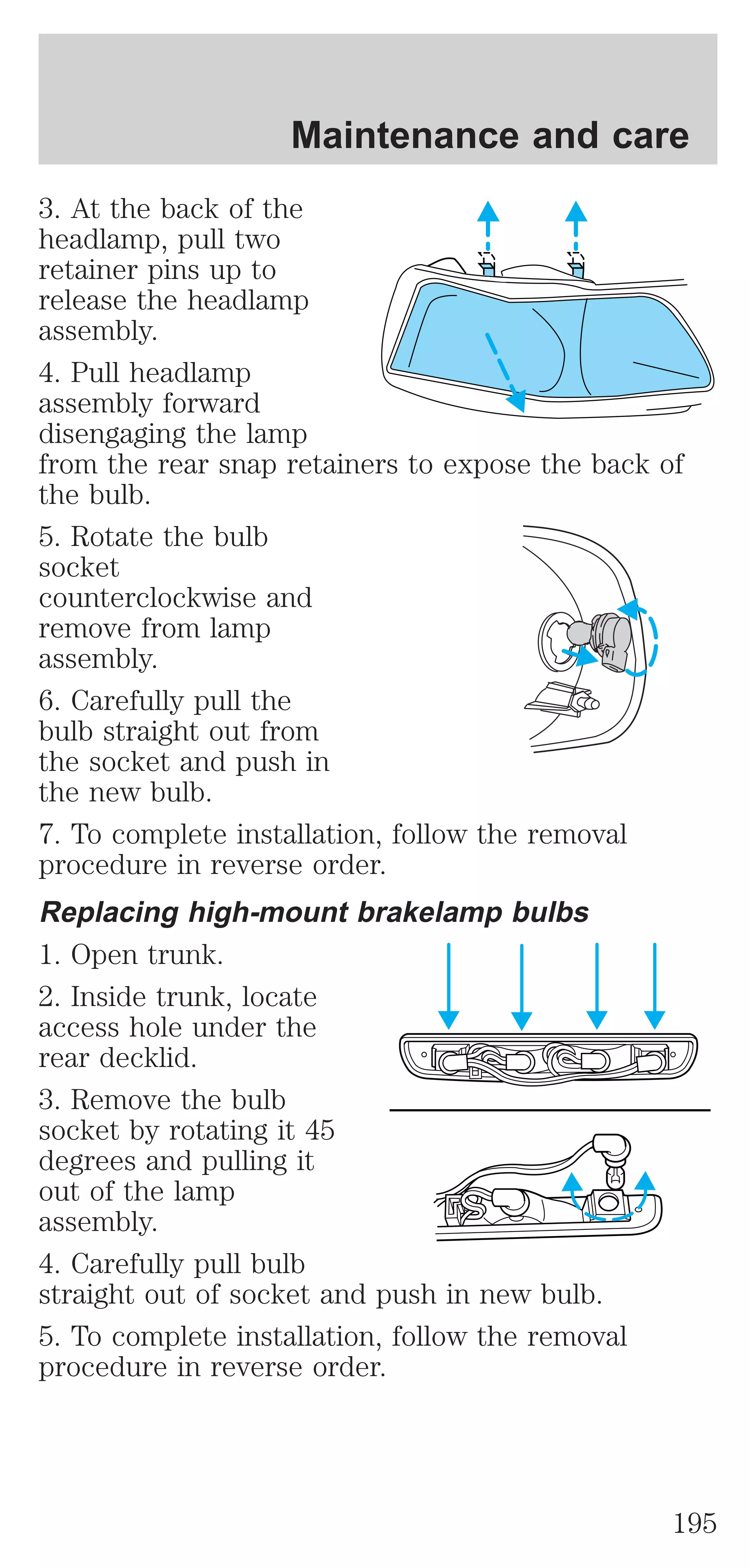 Maintenance and care 
3. At the back of the 
headlamp, pull two 
retainer pins up to 
release the headlamp 
assembly. 
4. Pull headlamp 
assembly forward 
disengaging the lamp 
from the rear snap retainers to expose the back of 
the bulb. 
5. Rotate the bulb 
socket 
counterclockwise and 
remove from lamp 
assembly. 
6. Carefully pull the 
bulb straight out from 
the socket and push in 
the new bulb. 
7. To complete installation, follow the removal 
procedure in reverse order. 
Replacing high-mount brakelamp bulbs 
1. Open trunk. 
2. Inside trunk, locate 
access hole under the 
rear decklid. 
3. Remove the bulb 
socket by rotating it 45 
degrees and pulling it 
out of the lamp 
assembly. 
4. Carefully pull bulb 
straight out of socket and push in new bulb. 
5. To complete installation, follow the removal 
procedure in reverse order. 
195 
 