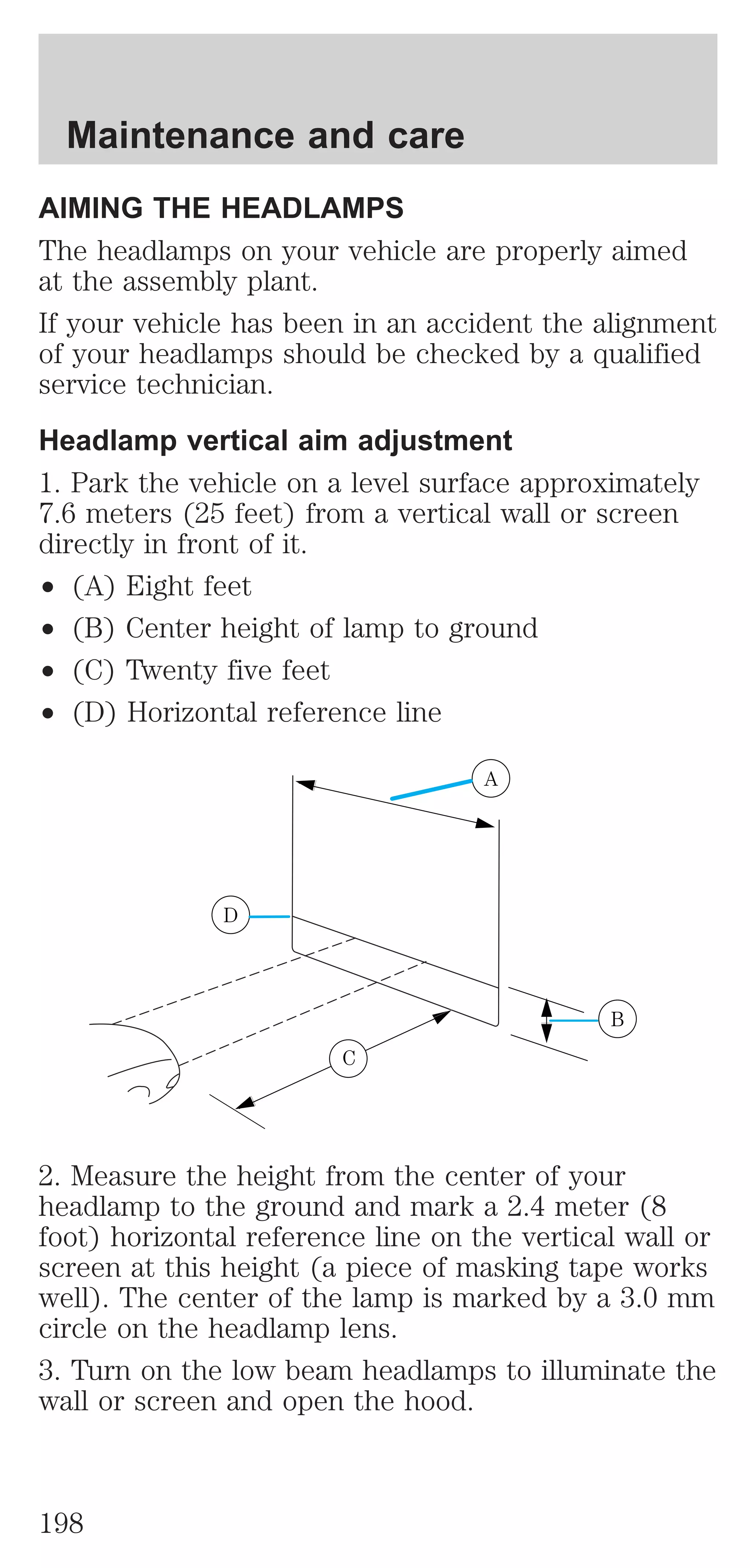 Maintenance and care 
AIMING THE HEADLAMPS 
The headlamps on your vehicle are properly aimed 
at the assembly plant. 
If your vehicle has been in an accident the alignment 
of your headlamps should be checked by a qualified 
service technician. 
Headlamp vertical aim adjustment 
1. Park the vehicle on a level surface approximately 
7.6 meters (25 feet) from a vertical wall or screen 
directly in front of it. 
² (A) Eight feet 
² (B) Center height of lamp to ground 
² (C) Twenty five feet 
² (D) Horizontal reference line 
A 
D 
B 
C 
2. Measure the height from the center of your 
headlamp to the ground and mark a 2.4 meter (8 
foot) horizontal reference line on the vertical wall or 
screen at this height (a piece of masking tape works 
well). The center of the lamp is marked by a 3.0 mm 
circle on the headlamp lens. 
3. Turn on the low beam headlamps to illuminate the 
wall or screen and open the hood. 
198 
 