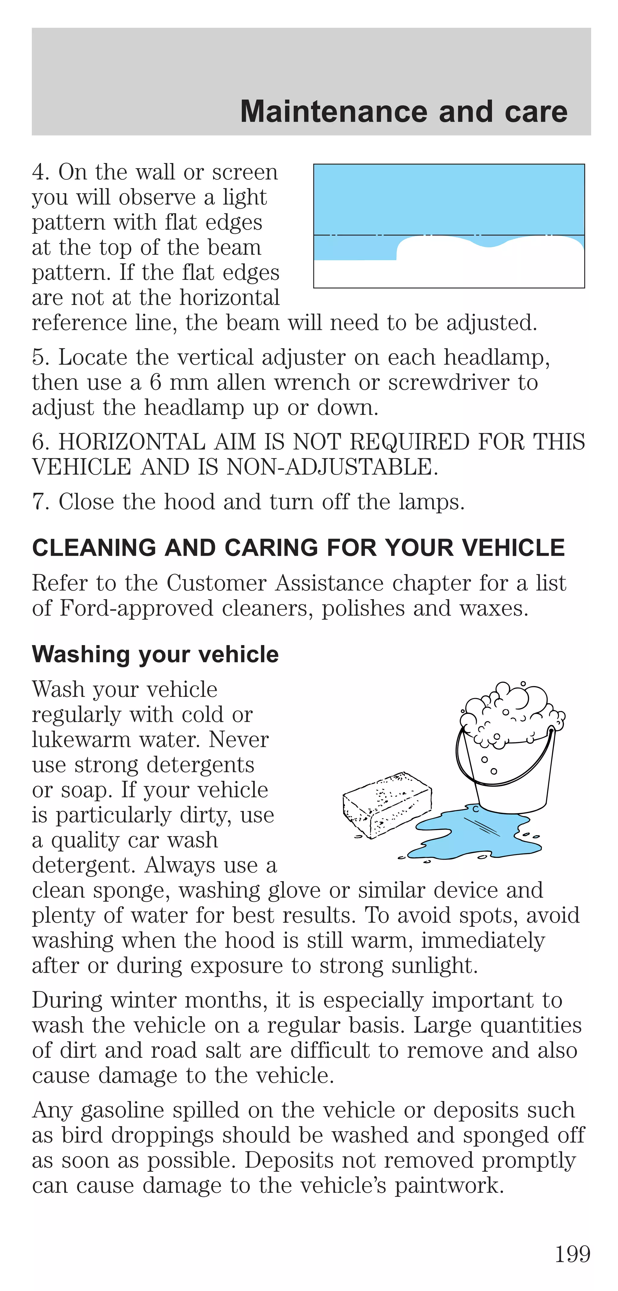 Maintenance and care 
4. On the wall or screen 
you will observe a light 
pattern with flat edges 
at the top of the beam 
pattern. If the flat edges 
are not at the horizontal 
reference line, the beam will need to be adjusted. 
5. Locate the vertical adjuster on each headlamp, 
then use a 6 mm allen wrench or screwdriver to 
adjust the headlamp up or down. 
6. HORIZONTAL AIM IS NOT REQUIRED FOR THIS 
VEHICLE AND IS NON-ADJUSTABLE. 
7. Close the hood and turn off the lamps. 
CLEANING AND CARING FOR YOUR VEHICLE 
Refer to the Customer Assistance chapter for a list 
of Ford-approved cleaners, polishes and waxes. 
Washing your vehicle 
Wash your vehicle 
regularly with cold or 
lukewarm water. Never 
use strong detergents 
or soap. If your vehicle 
is particularly dirty, use 
a quality car wash 
detergent. Always use a 
clean sponge, washing glove or similar device and 
plenty of water for best results. To avoid spots, avoid 
washing when the hood is still warm, immediately 
after or during exposure to strong sunlight. 
During winter months, it is especially important to 
wash the vehicle on a regular basis. Large quantities 
of dirt and road salt are difficult to remove and also 
cause damage to the vehicle. 
Any gasoline spilled on the vehicle or deposits such 
as bird droppings should be washed and sponged off 
as soon as possible. Deposits not removed promptly 
can cause damage to the vehicle’s paintwork. 
199 
 