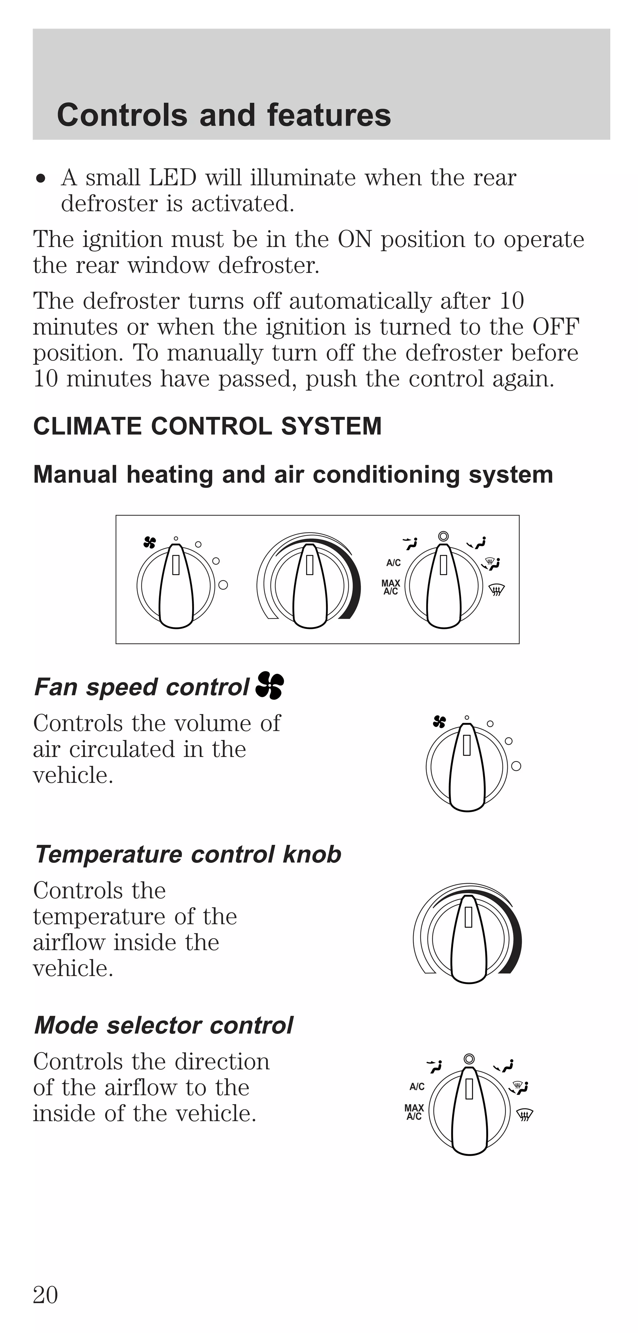 ² A small LED will illuminate when the rear 
defroster is activated. 
The ignition must be in the ON position to operate 
the rear window defroster. 
The defroster turns off automatically after 10 
minutes or when the ignition is turned to the OFF 
position. To manually turn off the defroster before 
10 minutes have passed, push the control again. 
CLIMATE CONTROL SYSTEM 
Manual heating and air conditioning system 
Fan speed control 
Controls the volume of 
air circulated in the 
vehicle. 
Temperature control knob 
Controls the 
temperature of the 
airflow inside the 
vehicle. 
Mode selector control 
Controls the direction 
of the airflow to the 
inside of the vehicle. 
A/C 
MAX 
A/C 
A/C 
MAX 
A/C 
Controls and features 
20 
 
