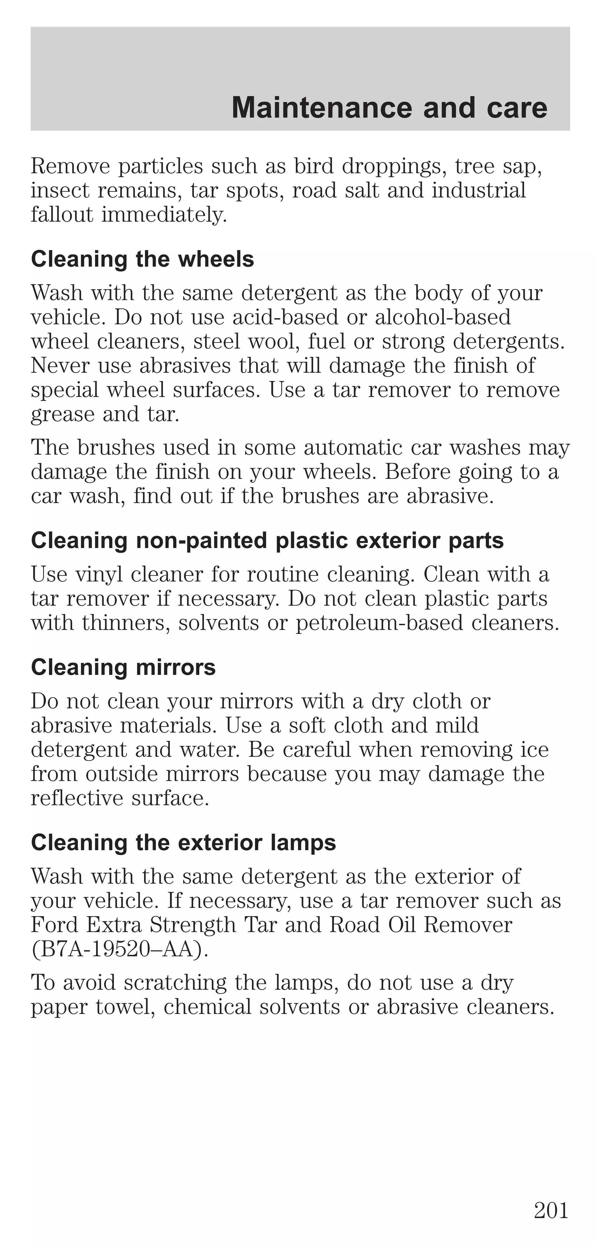 Maintenance and care 
Remove particles such as bird droppings, tree sap, 
insect remains, tar spots, road salt and industrial 
fallout immediately. 
Cleaning the wheels 
Wash with the same detergent as the body of your 
vehicle. Do not use acid-based or alcohol-based 
wheel cleaners, steel wool, fuel or strong detergents. 
Never use abrasives that will damage the finish of 
special wheel surfaces. Use a tar remover to remove 
grease and tar. 
The brushes used in some automatic car washes may 
damage the finish on your wheels. Before going to a 
car wash, find out if the brushes are abrasive. 
Cleaning non-painted plastic exterior parts 
Use vinyl cleaner for routine cleaning. Clean with a 
tar remover if necessary. Do not clean plastic parts 
with thinners, solvents or petroleum-based cleaners. 
Cleaning mirrors 
Do not clean your mirrors with a dry cloth or 
abrasive materials. Use a soft cloth and mild 
detergent and water. Be careful when removing ice 
from outside mirrors because you may damage the 
reflective surface. 
Cleaning the exterior lamps 
Wash with the same detergent as the exterior of 
your vehicle. If necessary, use a tar remover such as 
Ford Extra Strength Tar and Road Oil Remover 
(B7A-19520–AA). 
To avoid scratching the lamps, do not use a dry 
paper towel, chemical solvents or abrasive cleaners. 
201 
 