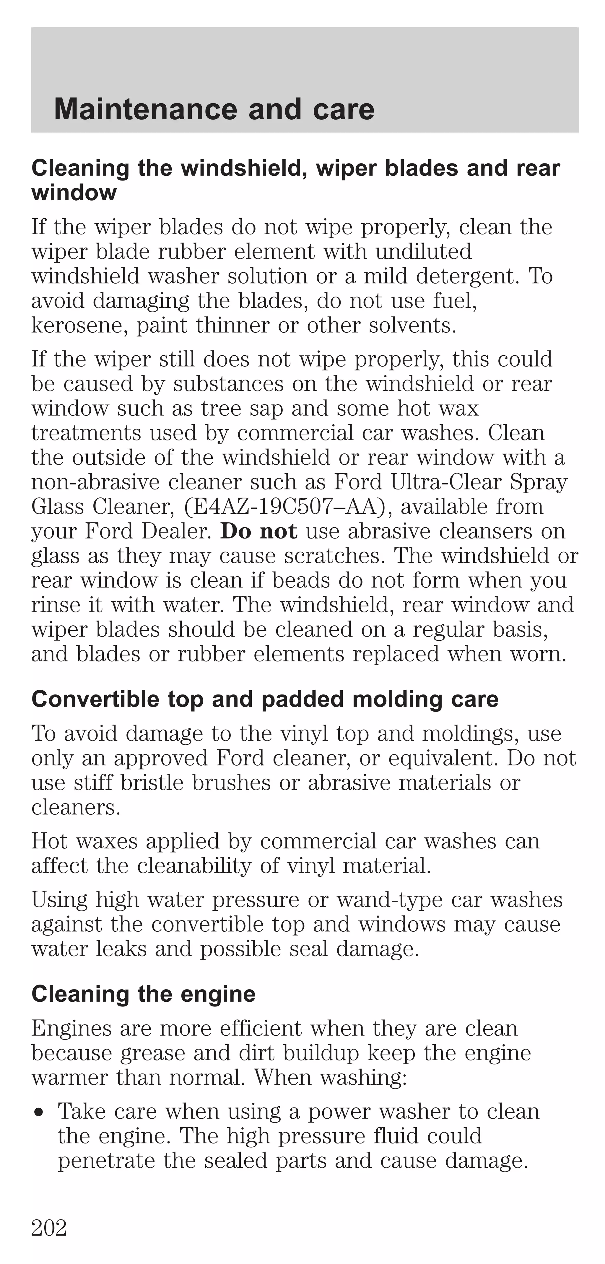 Maintenance and care 
Cleaning the windshield, wiper blades and rear 
window 
If the wiper blades do not wipe properly, clean the 
wiper blade rubber element with undiluted 
windshield washer solution or a mild detergent. To 
avoid damaging the blades, do not use fuel, 
kerosene, paint thinner or other solvents. 
If the wiper still does not wipe properly, this could 
be caused by substances on the windshield or rear 
window such as tree sap and some hot wax 
treatments used by commercial car washes. Clean 
the outside of the windshield or rear window with a 
non-abrasive cleaner such as Ford Ultra-Clear Spray 
Glass Cleaner, (E4AZ-19C507–AA), available from 
your Ford Dealer. Do not use abrasive cleansers on 
glass as they may cause scratches. The windshield or 
rear window is clean if beads do not form when you 
rinse it with water. The windshield, rear window and 
wiper blades should be cleaned on a regular basis, 
and blades or rubber elements replaced when worn. 
Convertible top and padded molding care 
To avoid damage to the vinyl top and moldings, use 
only an approved Ford cleaner, or equivalent. Do not 
use stiff bristle brushes or abrasive materials or 
cleaners. 
Hot waxes applied by commercial car washes can 
affect the cleanability of vinyl material. 
Using high water pressure or wand-type car washes 
against the convertible top and windows may cause 
water leaks and possible seal damage. 
Cleaning the engine 
Engines are more efficient when they are clean 
because grease and dirt buildup keep the engine 
warmer than normal. When washing: 
² Take care when using a power washer to clean 
the engine. The high pressure fluid could 
penetrate the sealed parts and cause damage. 
202 
 