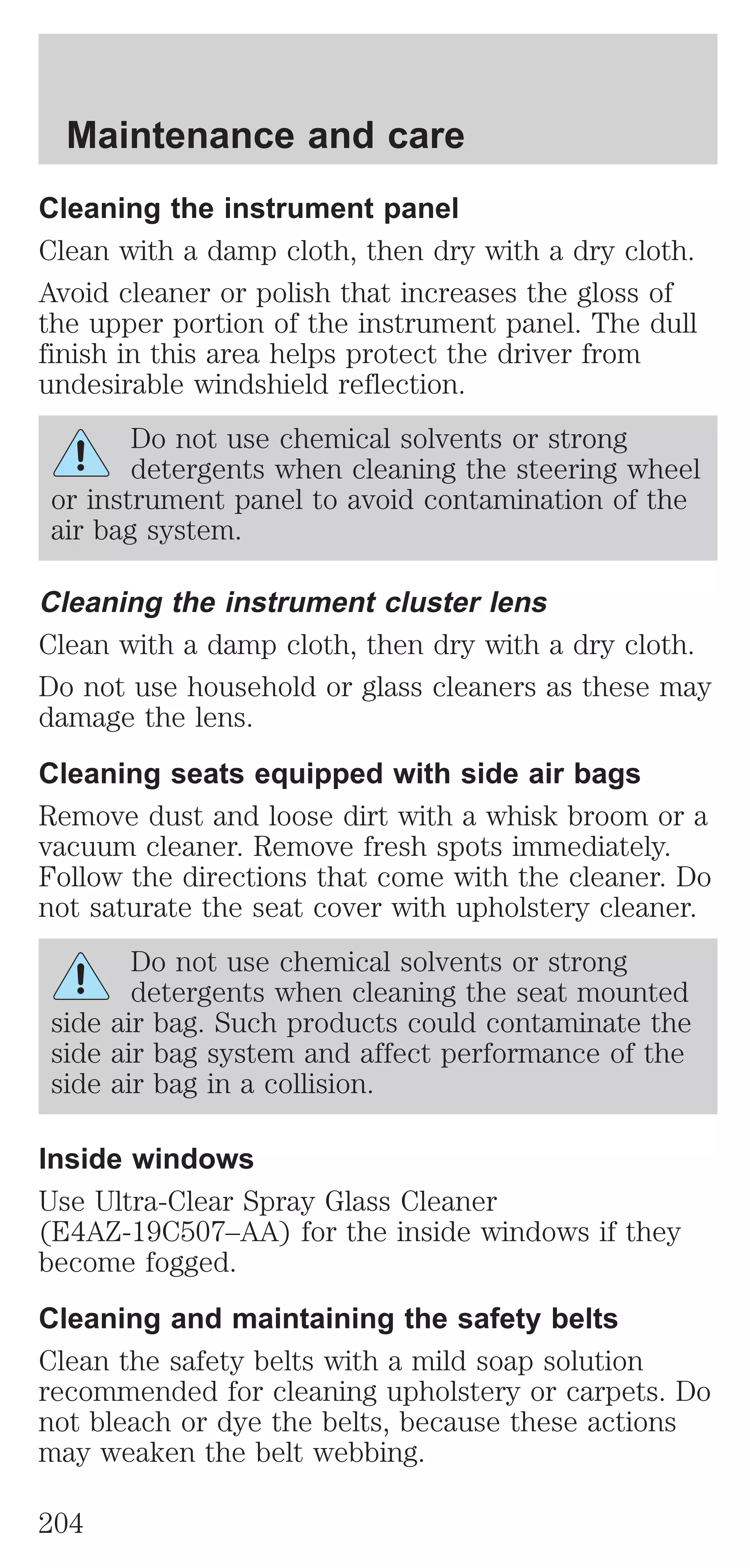 Maintenance and care 
Cleaning the instrument panel 
Clean with a damp cloth, then dry with a dry cloth. 
Avoid cleaner or polish that increases the gloss of 
the upper portion of the instrument panel. The dull 
finish in this area helps protect the driver from 
undesirable windshield reflection. 
Do not use chemical solvents or strong 
detergents when cleaning the steering wheel 
or instrument panel to avoid contamination of the 
air bag system. 
Cleaning the instrument cluster lens 
Clean with a damp cloth, then dry with a dry cloth. 
Do not use household or glass cleaners as these may 
damage the lens. 
Cleaning seats equipped with side air bags 
Remove dust and loose dirt with a whisk broom or a 
vacuum cleaner. Remove fresh spots immediately. 
Follow the directions that come with the cleaner. Do 
not saturate the seat cover with upholstery cleaner. 
Do not use chemical solvents or strong 
detergents when cleaning the seat mounted 
side air bag. Such products could contaminate the 
side air bag system and affect performance of the 
side air bag in a collision. 
Inside windows 
Use Ultra-Clear Spray Glass Cleaner 
(E4AZ-19C507–AA) for the inside windows if they 
become fogged. 
Cleaning and maintaining the safety belts 
Clean the safety belts with a mild soap solution 
recommended for cleaning upholstery or carpets. Do 
not bleach or dye the belts, because these actions 
may weaken the belt webbing. 
204 
 