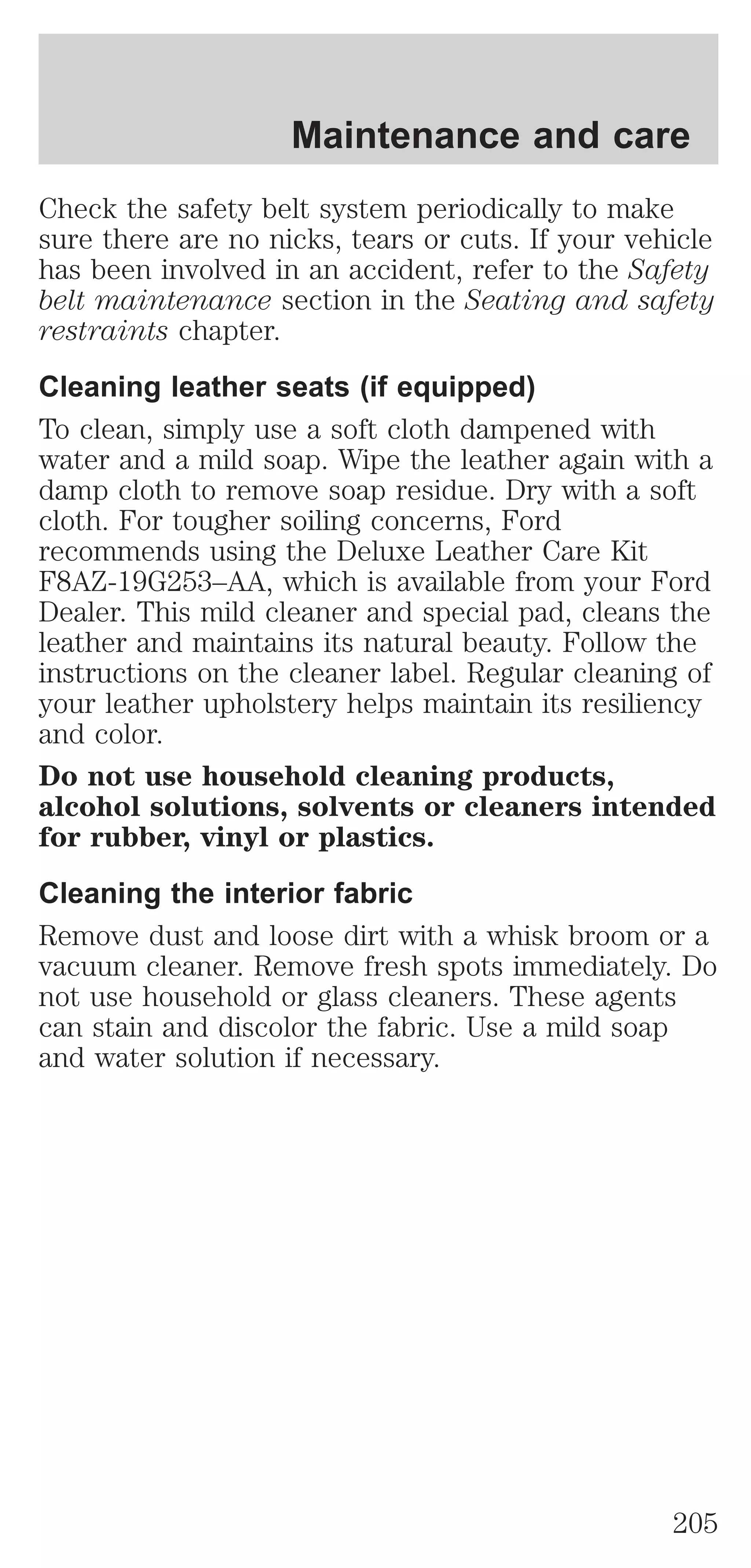 Maintenance and care 
Check the safety belt system periodically to make 
sure there are no nicks, tears or cuts. If your vehicle 
has been involved in an accident, refer to the Safety 
belt maintenance section in the Seating and safety 
restraints chapter. 
Cleaning leather seats (if equipped) 
To clean, simply use a soft cloth dampened with 
water and a mild soap. Wipe the leather again with a 
damp cloth to remove soap residue. Dry with a soft 
cloth. For tougher soiling concerns, Ford 
recommends using the Deluxe Leather Care Kit 
F8AZ-19G253–AA, which is available from your Ford 
Dealer. This mild cleaner and special pad, cleans the 
leather and maintains its natural beauty. Follow the 
instructions on the cleaner label. Regular cleaning of 
your leather upholstery helps maintain its resiliency 
and color. 
Do not use household cleaning products, 
alcohol solutions, solvents or cleaners intended 
for rubber, vinyl or plastics. 
Cleaning the interior fabric 
Remove dust and loose dirt with a whisk broom or a 
vacuum cleaner. Remove fresh spots immediately. Do 
not use household or glass cleaners. These agents 
can stain and discolor the fabric. Use a mild soap 
and water solution if necessary. 
205 
 
