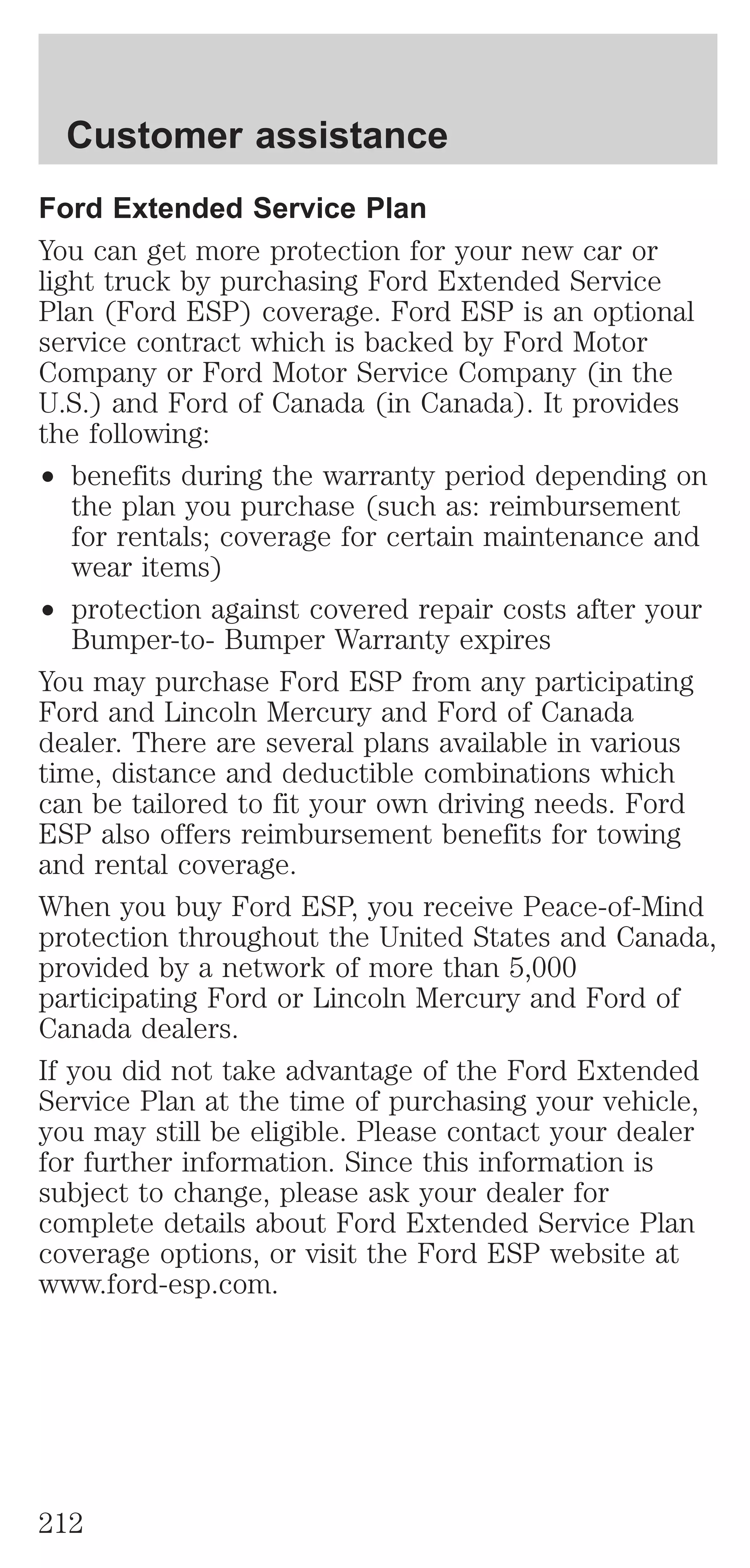 Customer assistance 
Ford Extended Service Plan 
You can get more protection for your new car or 
light truck by purchasing Ford Extended Service 
Plan (Ford ESP) coverage. Ford ESP is an optional 
service contract which is backed by Ford Motor 
Company or Ford Motor Service Company (in the 
U.S.) and Ford of Canada (in Canada). It provides 
the following: 
² benefits during the warranty period depending on 
the plan you purchase (such as: reimbursement 
for rentals; coverage for certain maintenance and 
wear items) 
² protection against covered repair costs after your 
Bumper-to- Bumper Warranty expires 
You may purchase Ford ESP from any participating 
Ford and Lincoln Mercury and Ford of Canada 
dealer. There are several plans available in various 
time, distance and deductible combinations which 
can be tailored to fit your own driving needs. Ford 
ESP also offers reimbursement benefits for towing 
and rental coverage. 
When you buy Ford ESP, you receive Peace-of-Mind 
protection throughout the United States and Canada, 
provided by a network of more than 5,000 
participating Ford or Lincoln Mercury and Ford of 
Canada dealers. 
If you did not take advantage of the Ford Extended 
Service Plan at the time of purchasing your vehicle, 
you may still be eligible. Please contact your dealer 
for further information. Since this information is 
subject to change, please ask your dealer for 
complete details about Ford Extended Service Plan 
coverage options, or visit the Ford ESP website at 
www.ford-esp.com. 
212 
 