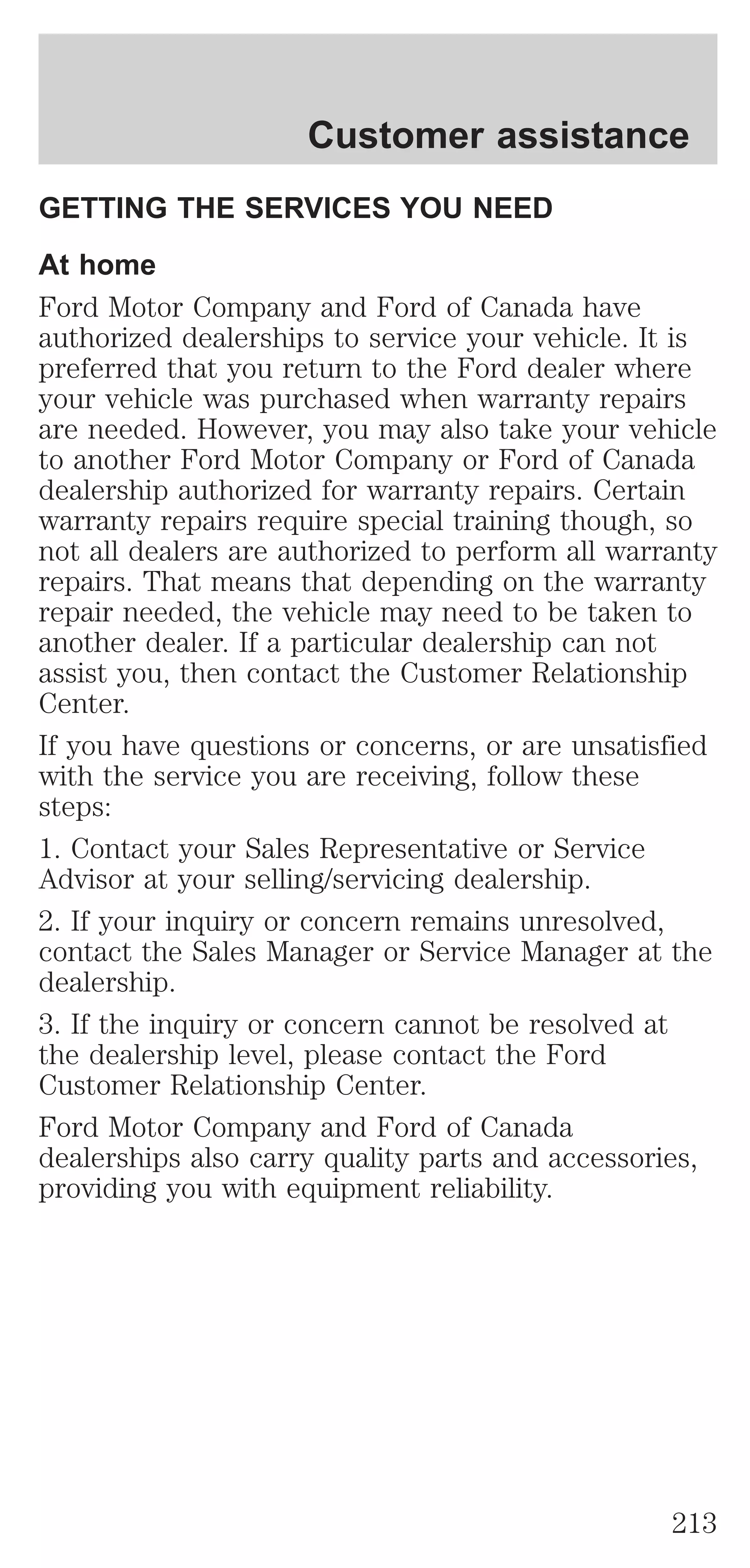 Customer assistance 
GETTING THE SERVICES YOU NEED 
At home 
Ford Motor Company and Ford of Canada have 
authorized dealerships to service your vehicle. It is 
preferred that you return to the Ford dealer where 
your vehicle was purchased when warranty repairs 
are needed. However, you may also take your vehicle 
to another Ford Motor Company or Ford of Canada 
dealership authorized for warranty repairs. Certain 
warranty repairs require special training though, so 
not all dealers are authorized to perform all warranty 
repairs. That means that depending on the warranty 
repair needed, the vehicle may need to be taken to 
another dealer. If a particular dealership can not 
assist you, then contact the Customer Relationship 
Center. 
If you have questions or concerns, or are unsatisfied 
with the service you are receiving, follow these 
steps: 
1. Contact your Sales Representative or Service 
Advisor at your selling/servicing dealership. 
2. If your inquiry or concern remains unresolved, 
contact the Sales Manager or Service Manager at the 
dealership. 
3. If the inquiry or concern cannot be resolved at 
the dealership level, please contact the Ford 
Customer Relationship Center. 
Ford Motor Company and Ford of Canada 
dealerships also carry quality parts and accessories, 
providing you with equipment reliability. 
213 
 