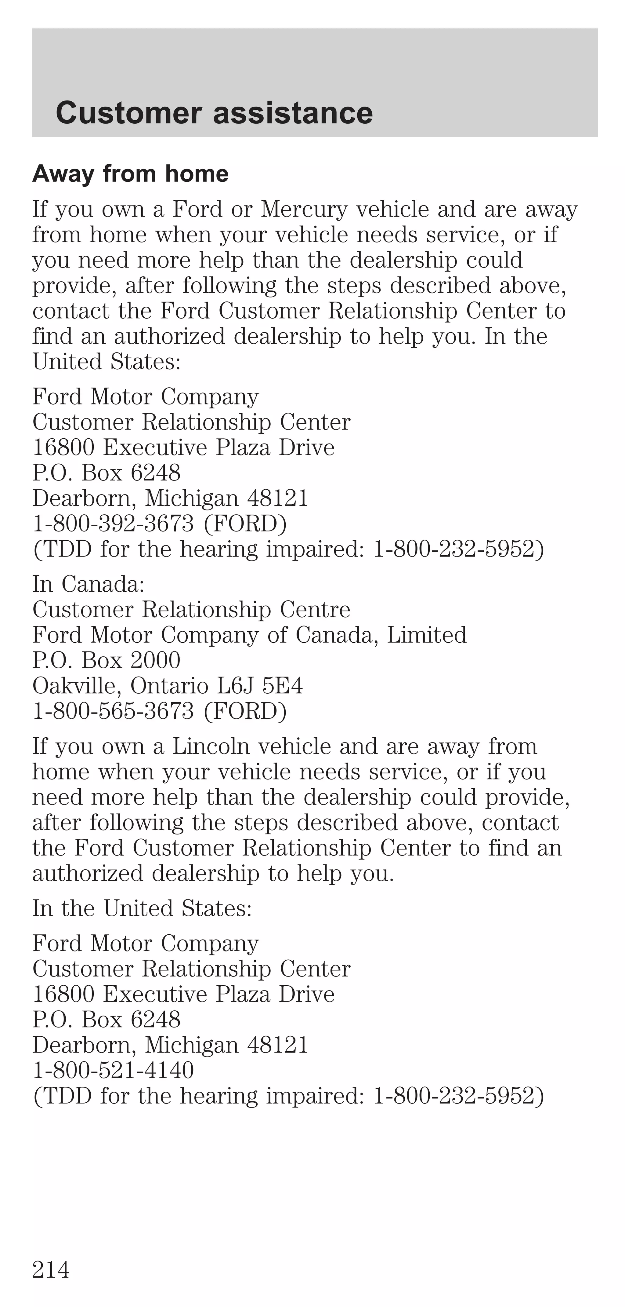 Customer assistance 
Away from home 
If you own a Ford or Mercury vehicle and are away 
from home when your vehicle needs service, or if 
you need more help than the dealership could 
provide, after following the steps described above, 
contact the Ford Customer Relationship Center to 
find an authorized dealership to help you. In the 
United States: 
Ford Motor Company 
Customer Relationship Center 
16800 Executive Plaza Drive 
P.O. Box 6248 
Dearborn, Michigan 48121 
1-800-392-3673 (FORD) 
(TDD for the hearing impaired: 1-800-232-5952) 
In Canada: 
Customer Relationship Centre 
Ford Motor Company of Canada, Limited 
P.O. Box 2000 
Oakville, Ontario L6J 5E4 
1-800-565-3673 (FORD) 
If you own a Lincoln vehicle and are away from 
home when your vehicle needs service, or if you 
need more help than the dealership could provide, 
after following the steps described above, contact 
the Ford Customer Relationship Center to find an 
authorized dealership to help you. 
In the United States: 
Ford Motor Company 
Customer Relationship Center 
16800 Executive Plaza Drive 
P.O. Box 6248 
Dearborn, Michigan 48121 
1-800-521-4140 
(TDD for the hearing impaired: 1-800-232-5952) 
214 
 