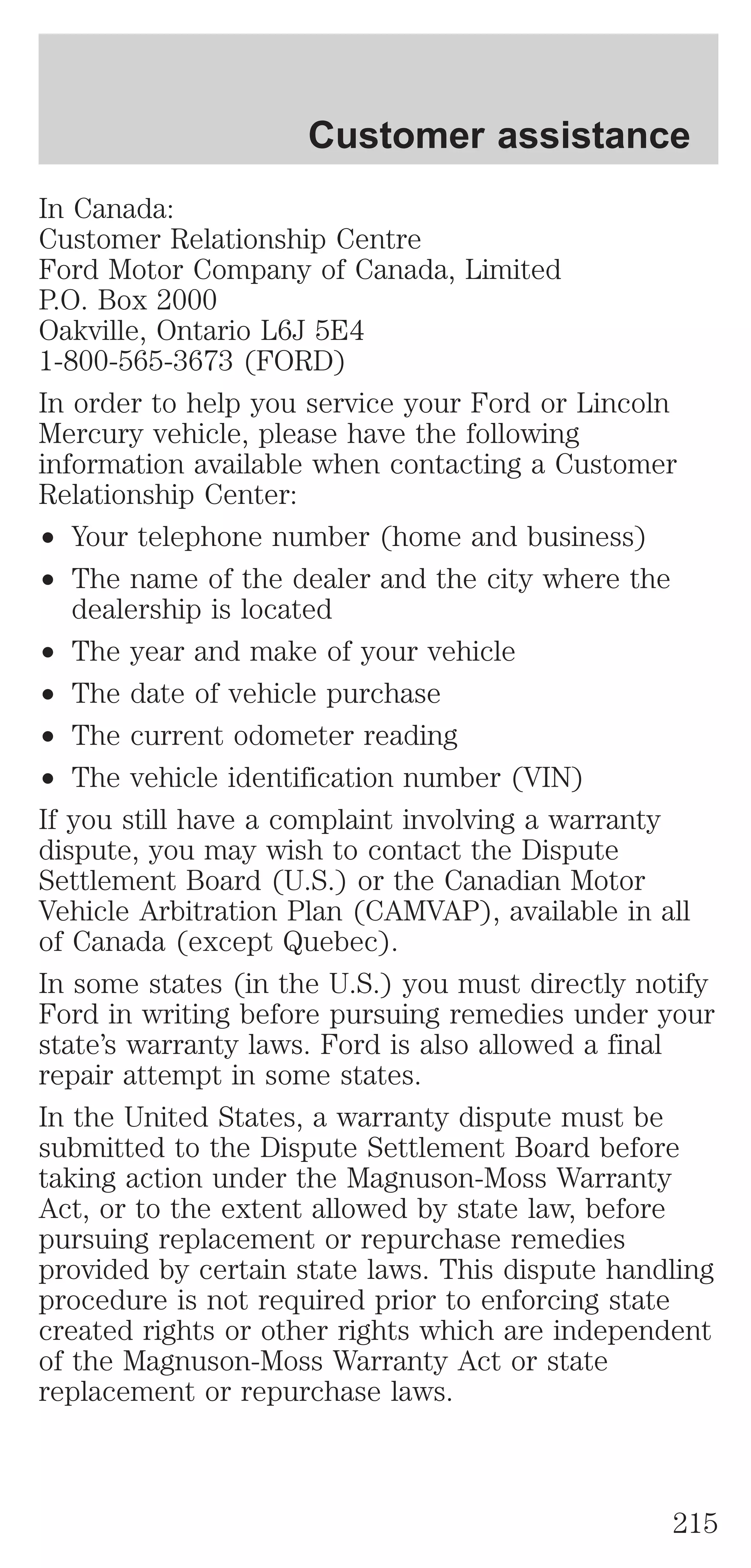 Customer assistance 
In Canada: 
Customer Relationship Centre 
Ford Motor Company of Canada, Limited 
P.O. Box 2000 
Oakville, Ontario L6J 5E4 
1-800-565-3673 (FORD) 
In order to help you service your Ford or Lincoln 
Mercury vehicle, please have the following 
information available when contacting a Customer 
Relationship Center: 
² Your telephone number (home and business) 
² The name of the dealer and the city where the 
dealership is located 
² The year and make of your vehicle 
² The date of vehicle purchase 
² The current odometer reading 
² The vehicle identification number (VIN) 
If you still have a complaint involving a warranty 
dispute, you may wish to contact the Dispute 
Settlement Board (U.S.) or the Canadian Motor 
Vehicle Arbitration Plan (CAMVAP), available in all 
of Canada (except Quebec). 
In some states (in the U.S.) you must directly notify 
Ford in writing before pursuing remedies under your 
state’s warranty laws. Ford is also allowed a final 
repair attempt in some states. 
In the United States, a warranty dispute must be 
submitted to the Dispute Settlement Board before 
taking action under the Magnuson-Moss Warranty 
Act, or to the extent allowed by state law, before 
pursuing replacement or repurchase remedies 
provided by certain state laws. This dispute handling 
procedure is not required prior to enforcing state 
created rights or other rights which are independent 
of the Magnuson-Moss Warranty Act or state 
replacement or repurchase laws. 
215 
 