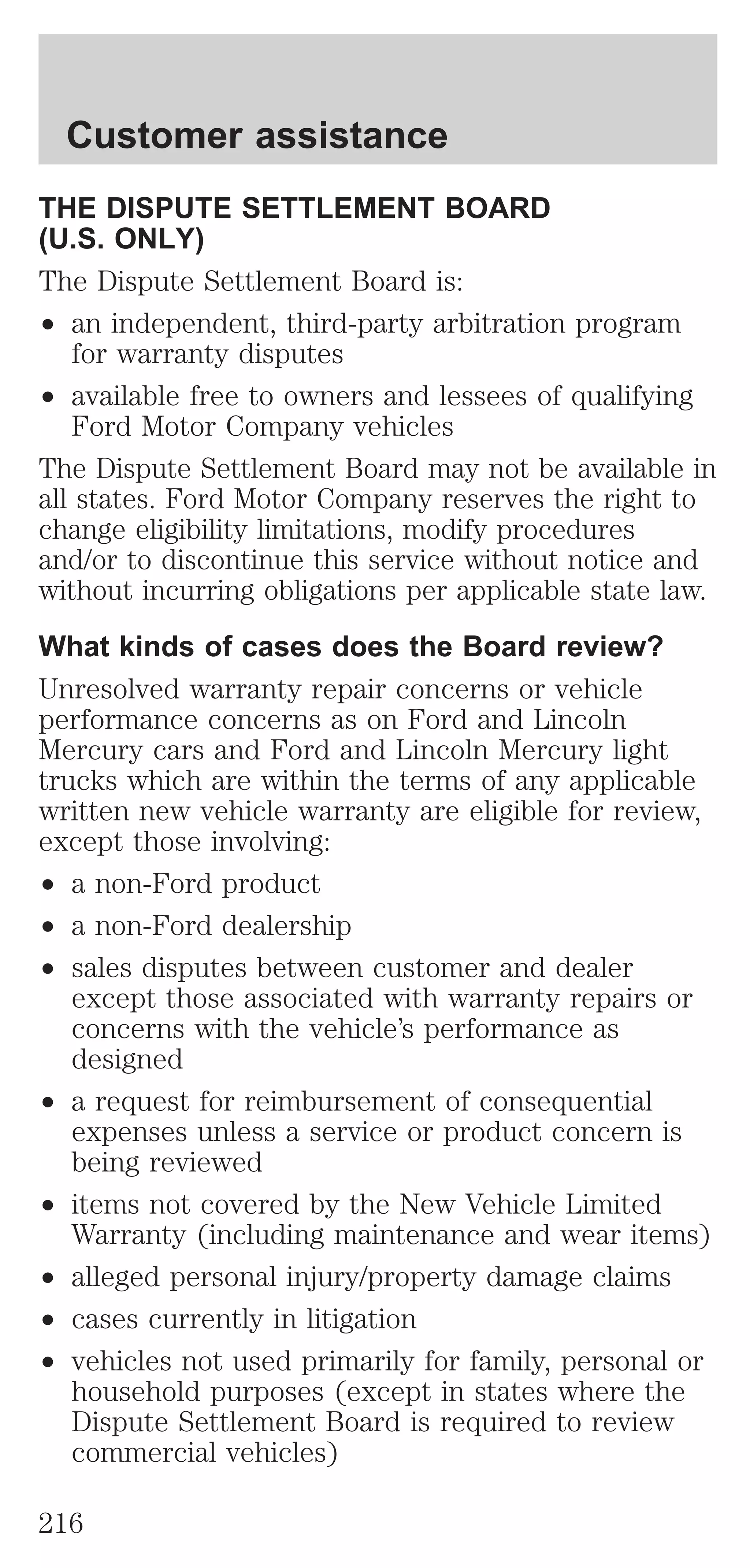 Customer assistance 
THE DISPUTE SETTLEMENT BOARD 
(U.S. ONLY) 
The Dispute Settlement Board is: 
² an independent, third-party arbitration program 
for warranty disputes 
² available free to owners and lessees of qualifying 
Ford Motor Company vehicles 
The Dispute Settlement Board may not be available in 
all states. Ford Motor Company reserves the right to 
change eligibility limitations, modify procedures 
and/or to discontinue this service without notice and 
without incurring obligations per applicable state law. 
What kinds of cases does the Board review? 
Unresolved warranty repair concerns or vehicle 
performance concerns as on Ford and Lincoln 
Mercury cars and Ford and Lincoln Mercury light 
trucks which are within the terms of any applicable 
written new vehicle warranty are eligible for review, 
except those involving: 
² a non-Ford product 
² a non-Ford dealership 
² sales disputes between customer and dealer 
except those associated with warranty repairs or 
concerns with the vehicle’s performance as 
designed 
² a request for reimbursement of consequential 
expenses unless a service or product concern is 
being reviewed 
² items not covered by the New Vehicle Limited 
Warranty (including maintenance and wear items) 
² alleged personal injury/property damage claims 
² cases currently in litigation 
² vehicles not used primarily for family, personal or 
household purposes (except in states where the 
Dispute Settlement Board is required to review 
commercial vehicles) 
216 
 