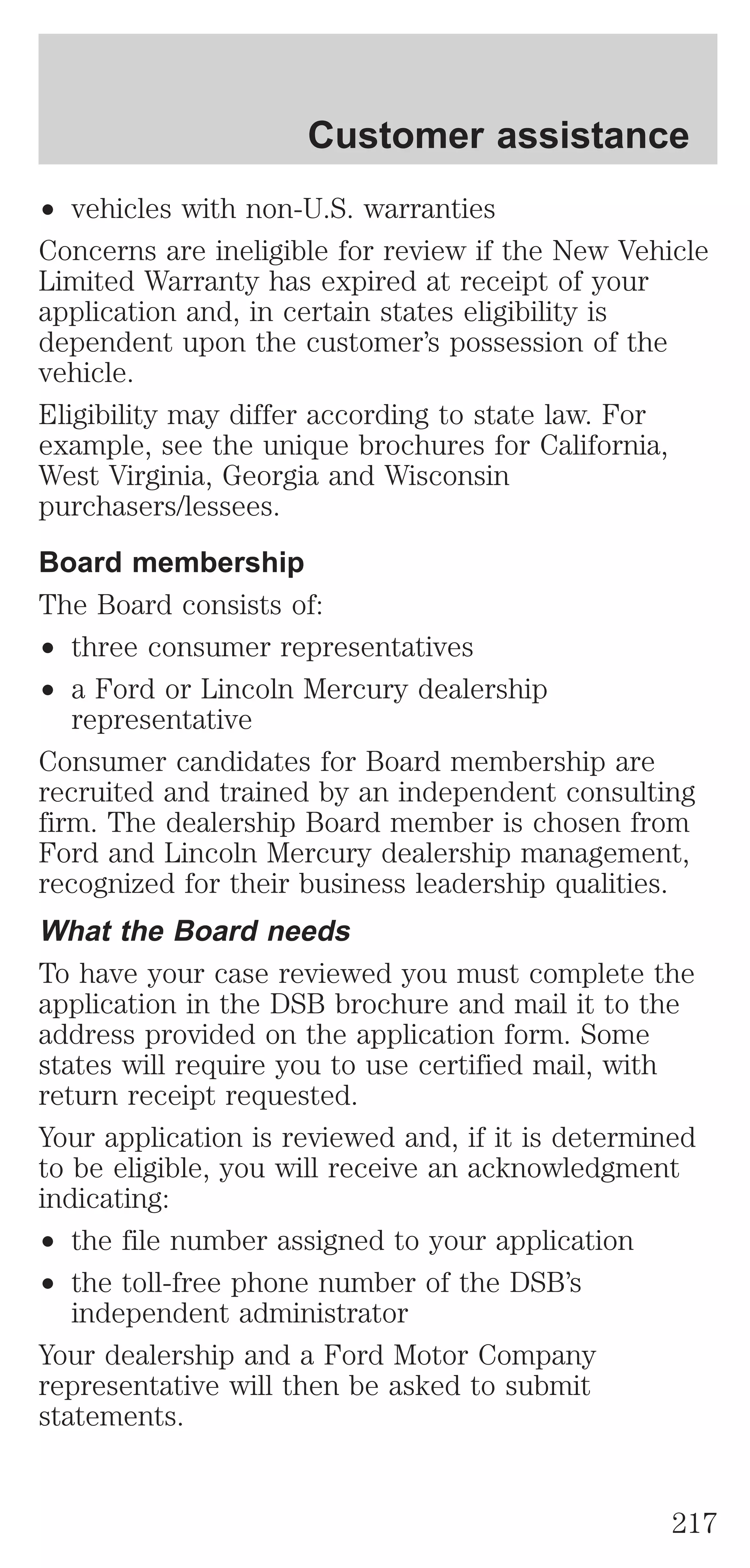 Customer assistance 
² vehicles with non-U.S. warranties 
Concerns are ineligible for review if the New Vehicle 
Limited Warranty has expired at receipt of your 
application and, in certain states eligibility is 
dependent upon the customer’s possession of the 
vehicle. 
Eligibility may differ according to state law. For 
example, see the unique brochures for California, 
West Virginia, Georgia and Wisconsin 
purchasers/lessees. 
Board membership 
The Board consists of: 
² three consumer representatives 
² a Ford or Lincoln Mercury dealership 
representative 
Consumer candidates for Board membership are 
recruited and trained by an independent consulting 
firm. The dealership Board member is chosen from 
Ford and Lincoln Mercury dealership management, 
recognized for their business leadership qualities. 
What the Board needs 
To have your case reviewed you must complete the 
application in the DSB brochure and mail it to the 
address provided on the application form. Some 
states will require you to use certified mail, with 
return receipt requested. 
Your application is reviewed and, if it is determined 
to be eligible, you will receive an acknowledgment 
indicating: 
² the file number assigned to your application 
² the toll-free phone number of the DSB’s 
independent administrator 
Your dealership and a Ford Motor Company 
representative will then be asked to submit 
statements. 
217 
 