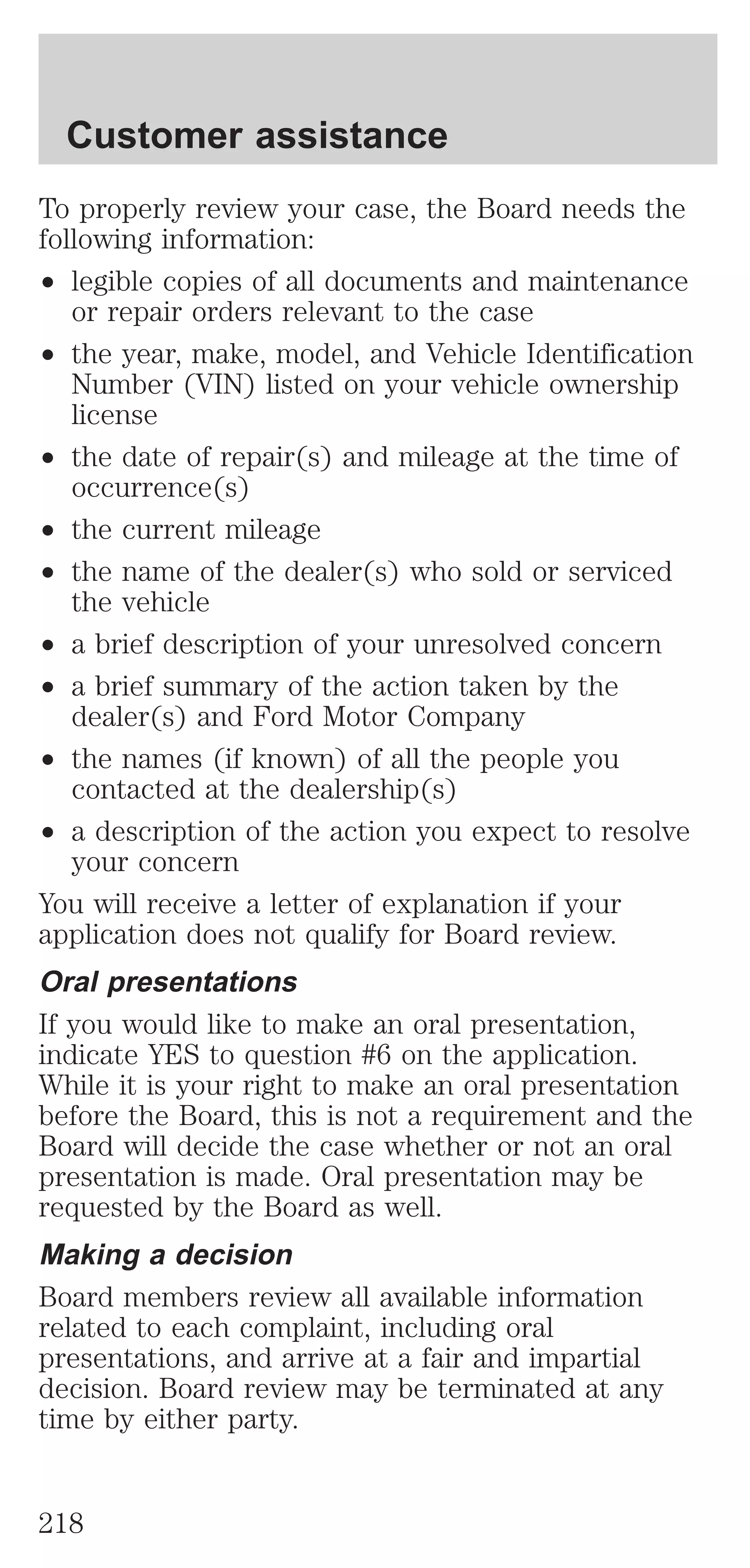 Customer assistance 
To properly review your case, the Board needs the 
following information: 
² legible copies of all documents and maintenance 
or repair orders relevant to the case 
² the year, make, model, and Vehicle Identification 
Number (VIN) listed on your vehicle ownership 
license 
² the date of repair(s) and mileage at the time of 
occurrence(s) 
² the current mileage 
² the name of the dealer(s) who sold or serviced 
the vehicle 
² a brief description of your unresolved concern 
² a brief summary of the action taken by the 
dealer(s) and Ford Motor Company 
² the names (if known) of all the people you 
contacted at the dealership(s) 
² a description of the action you expect to resolve 
your concern 
You will receive a letter of explanation if your 
application does not qualify for Board review. 
Oral presentations 
If you would like to make an oral presentation, 
indicate YES to question #6 on the application. 
While it is your right to make an oral presentation 
before the Board, this is not a requirement and the 
Board will decide the case whether or not an oral 
presentation is made. Oral presentation may be 
requested by the Board as well. 
Making a decision 
Board members review all available information 
related to each complaint, including oral 
presentations, and arrive at a fair and impartial 
decision. Board review may be terminated at any 
time by either party. 
218 
 