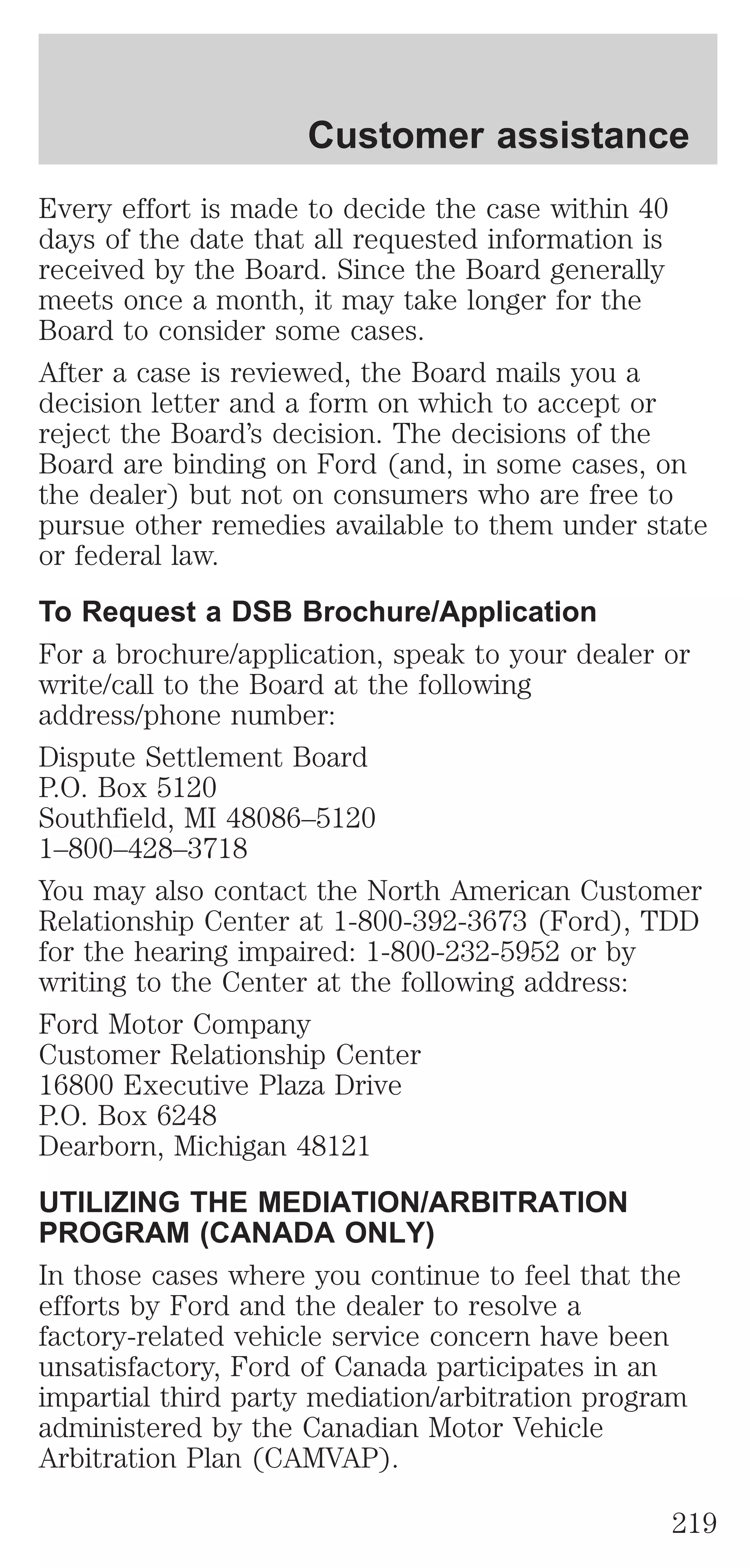 Customer assistance 
Every effort is made to decide the case within 40 
days of the date that all requested information is 
received by the Board. Since the Board generally 
meets once a month, it may take longer for the 
Board to consider some cases. 
After a case is reviewed, the Board mails you a 
decision letter and a form on which to accept or 
reject the Board’s decision. The decisions of the 
Board are binding on Ford (and, in some cases, on 
the dealer) but not on consumers who are free to 
pursue other remedies available to them under state 
or federal law. 
To Request a DSB Brochure/Application 
For a brochure/application, speak to your dealer or 
write/call to the Board at the following 
address/phone number: 
Dispute Settlement Board 
P.O. Box 5120 
Southfield, MI 48086–5120 
1–800–428–3718 
You may also contact the North American Customer 
Relationship Center at 1-800-392-3673 (Ford), TDD 
for the hearing impaired: 1-800-232-5952 or by 
writing to the Center at the following address: 
Ford Motor Company 
Customer Relationship Center 
16800 Executive Plaza Drive 
P.O. Box 6248 
Dearborn, Michigan 48121 
UTILIZING THE MEDIATION/ARBITRATION 
PROGRAM (CANADA ONLY) 
In those cases where you continue to feel that the 
efforts by Ford and the dealer to resolve a 
factory-related vehicle service concern have been 
unsatisfactory, Ford of Canada participates in an 
impartial third party mediation/arbitration program 
administered by the Canadian Motor Vehicle 
Arbitration Plan (CAMVAP). 
219 
 