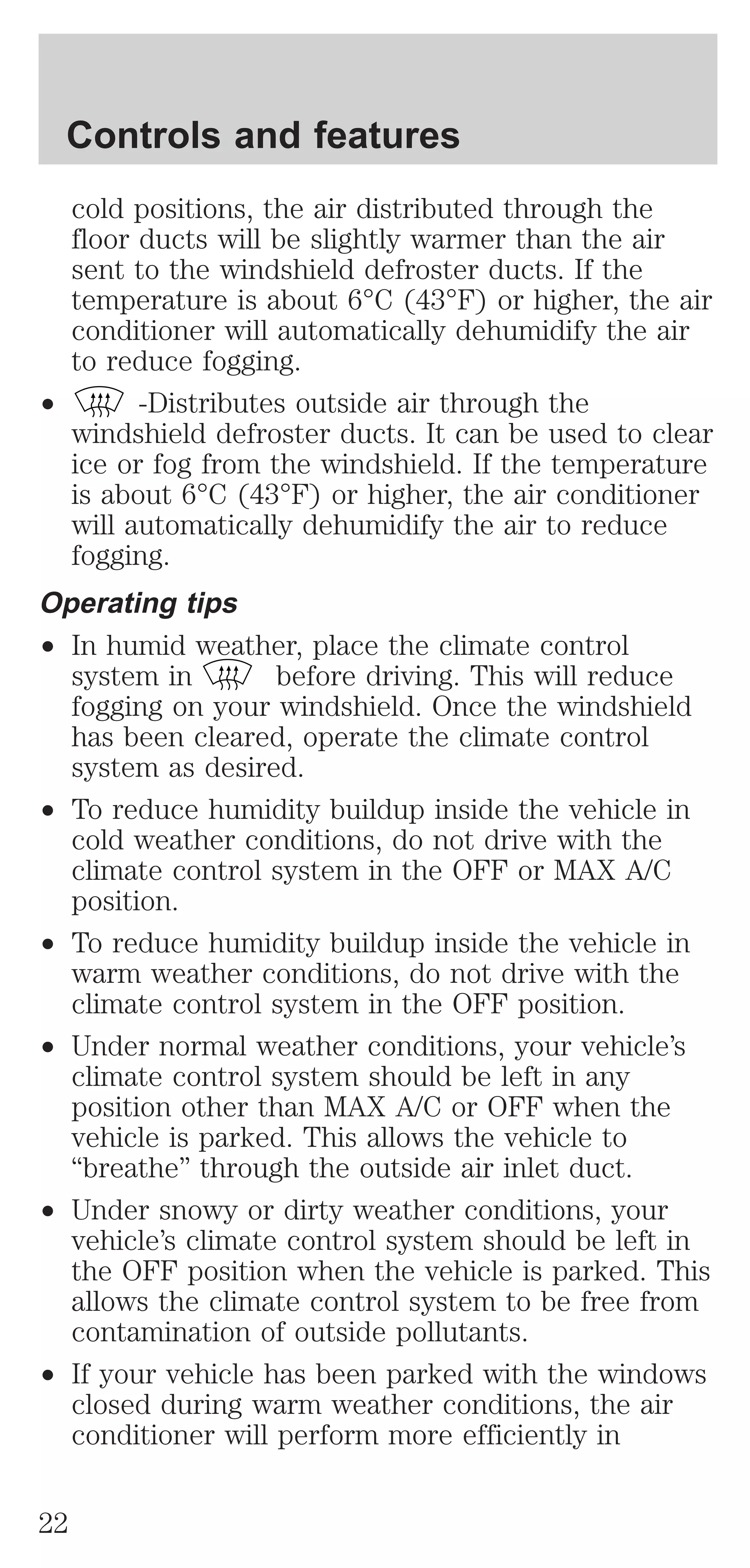 Controls and features 
cold positions, the air distributed through the 
floor ducts will be slightly warmer than the air 
sent to the windshield defroster ducts. If the 
temperature is about 6°C (43°F) or higher, the air 
conditioner will automatically dehumidify the air 
to reduce fogging. 
² -Distributes outside air through the 
windshield defroster ducts. It can be used to clear 
ice or fog from the windshield. If the temperature 
is about 6°C (43°F) or higher, the air conditioner 
will automatically dehumidify the air to reduce 
fogging. 
Operating tips 
² In humid weather, place the climate control 
system in before driving. This will reduce 
fogging on your windshield. Once the windshield 
has been cleared, operate the climate control 
system as desired. 
² To reduce humidity buildup inside the vehicle in 
cold weather conditions, do not drive with the 
climate control system in the OFF or MAX A/C 
position. 
² To reduce humidity buildup inside the vehicle in 
warm weather conditions, do not drive with the 
climate control system in the OFF position. 
² Under normal weather conditions, your vehicle’s 
climate control system should be left in any 
position other than MAX A/C or OFF when the 
vehicle is parked. This allows the vehicle to 
“breathe” through the outside air inlet duct. 
² Under snowy or dirty weather conditions, your 
vehicle’s climate control system should be left in 
the OFF position when the vehicle is parked. This 
allows the climate control system to be free from 
contamination of outside pollutants. 
² If your vehicle has been parked with the windows 
closed during warm weather conditions, the air 
conditioner will perform more efficiently in 
22 
 