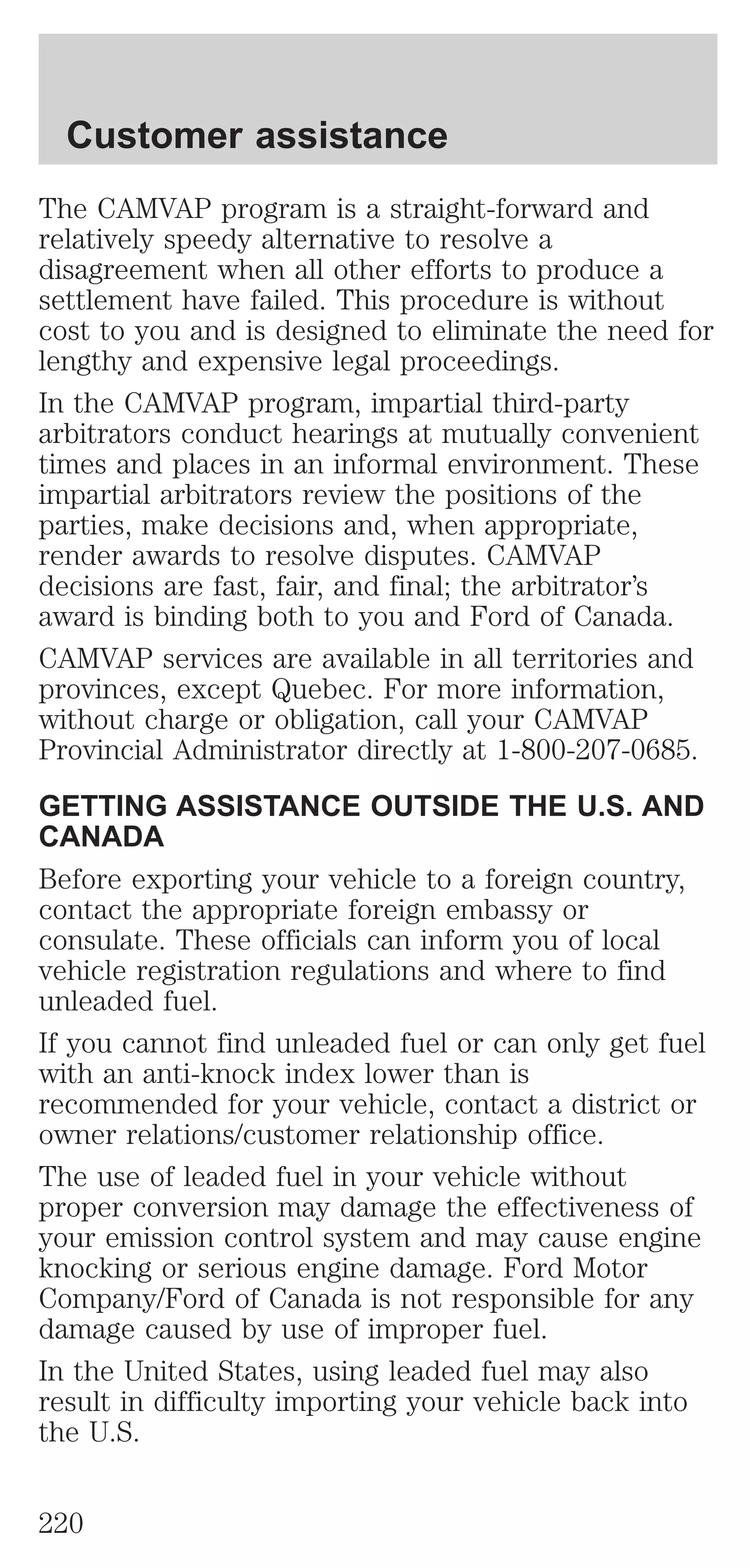 Customer assistance 
The CAMVAP program is a straight-forward and 
relatively speedy alternative to resolve a 
disagreement when all other efforts to produce a 
settlement have failed. This procedure is without 
cost to you and is designed to eliminate the need for 
lengthy and expensive legal proceedings. 
In the CAMVAP program, impartial third-party 
arbitrators conduct hearings at mutually convenient 
times and places in an informal environment. These 
impartial arbitrators review the positions of the 
parties, make decisions and, when appropriate, 
render awards to resolve disputes. CAMVAP 
decisions are fast, fair, and final; the arbitrator’s 
award is binding both to you and Ford of Canada. 
CAMVAP services are available in all territories and 
provinces, except Quebec. For more information, 
without charge or obligation, call your CAMVAP 
Provincial Administrator directly at 1-800-207-0685. 
GETTING ASSISTANCE OUTSIDE THE U.S. AND 
CANADA 
Before exporting your vehicle to a foreign country, 
contact the appropriate foreign embassy or 
consulate. These officials can inform you of local 
vehicle registration regulations and where to find 
unleaded fuel. 
If you cannot find unleaded fuel or can only get fuel 
with an anti-knock index lower than is 
recommended for your vehicle, contact a district or 
owner relations/customer relationship office. 
The use of leaded fuel in your vehicle without 
proper conversion may damage the effectiveness of 
your emission control system and may cause engine 
knocking or serious engine damage. Ford Motor 
Company/Ford of Canada is not responsible for any 
damage caused by use of improper fuel. 
In the United States, using leaded fuel may also 
result in difficulty importing your vehicle back into 
the U.S. 
220 
 