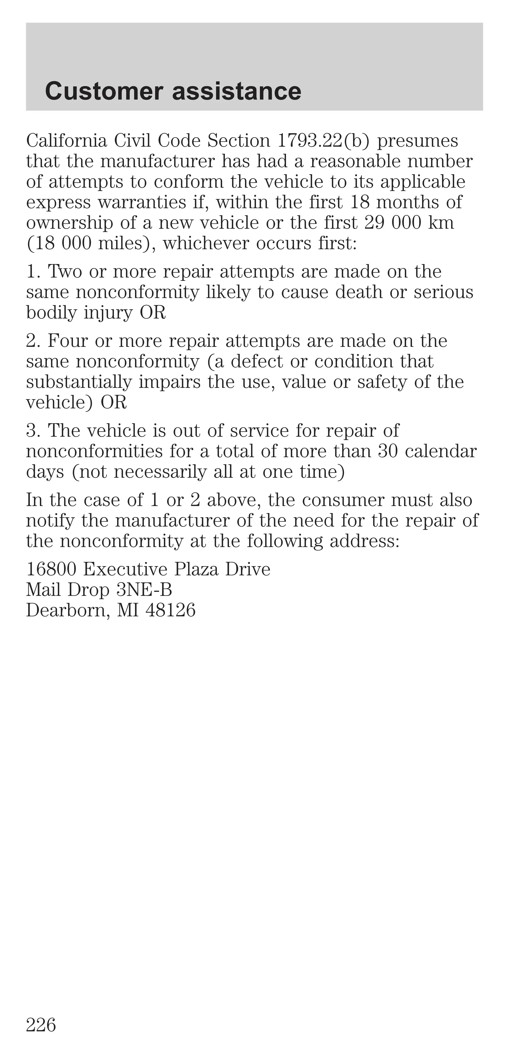 Customer assistance 
California Civil Code Section 1793.22(b) presumes 
that the manufacturer has had a reasonable number 
of attempts to conform the vehicle to its applicable 
express warranties if, within the first 18 months of 
ownership of a new vehicle or the first 29 000 km 
(18 000 miles), whichever occurs first: 
1. Two or more repair attempts are made on the 
same nonconformity likely to cause death or serious 
bodily injury OR 
2. Four or more repair attempts are made on the 
same nonconformity (a defect or condition that 
substantially impairs the use, value or safety of the 
vehicle) OR 
3. The vehicle is out of service for repair of 
nonconformities for a total of more than 30 calendar 
days (not necessarily all at one time) 
In the case of 1 or 2 above, the consumer must also 
notify the manufacturer of the need for the repair of 
the nonconformity at the following address: 
16800 Executive Plaza Drive 
Mail Drop 3NE-B 
Dearborn, MI 48126 
226 
 