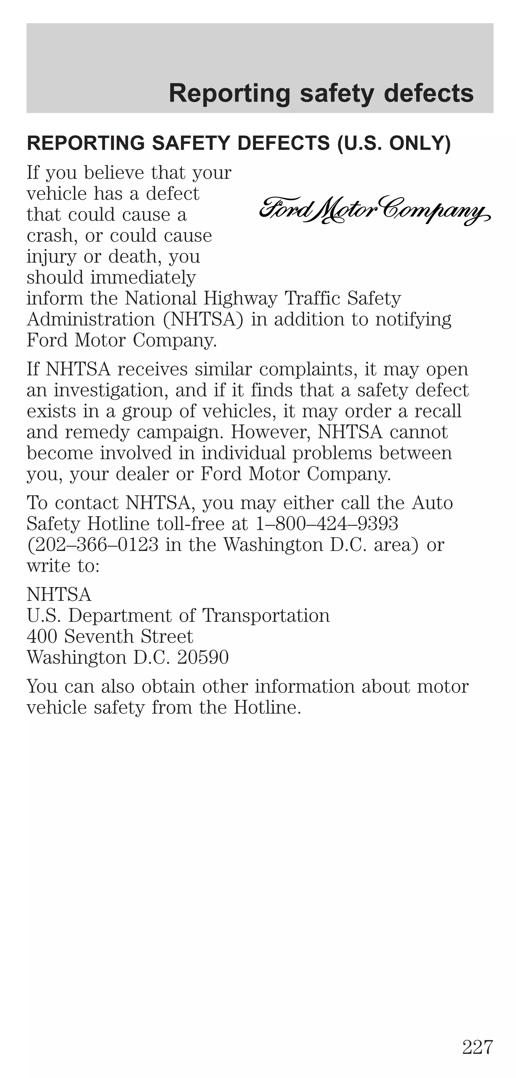 Reporting safety defects 
REPORTING SAFETY DEFECTS (U.S. ONLY) 
If you believe that your 
vehicle has a defect 
that could cause a 
crash, or could cause 
injury or death, you 
should immediately 
inform the National Highway Traffic Safety 
Administration (NHTSA) in addition to notifying 
Ford Motor Company. 
If NHTSA receives similar complaints, it may open 
an investigation, and if it finds that a safety defect 
exists in a group of vehicles, it may order a recall 
and remedy campaign. However, NHTSA cannot 
become involved in individual problems between 
you, your dealer or Ford Motor Company. 
To contact NHTSA, you may either call the Auto 
Safety Hotline toll-free at 1–800–424–9393 
(202–366–0123 in the Washington D.C. area) or 
write to: 
NHTSA 
U.S. Department of Transportation 
400 Seventh Street 
Washington D.C. 20590 
You can also obtain other information about motor 
vehicle safety from the Hotline. 
227 
 