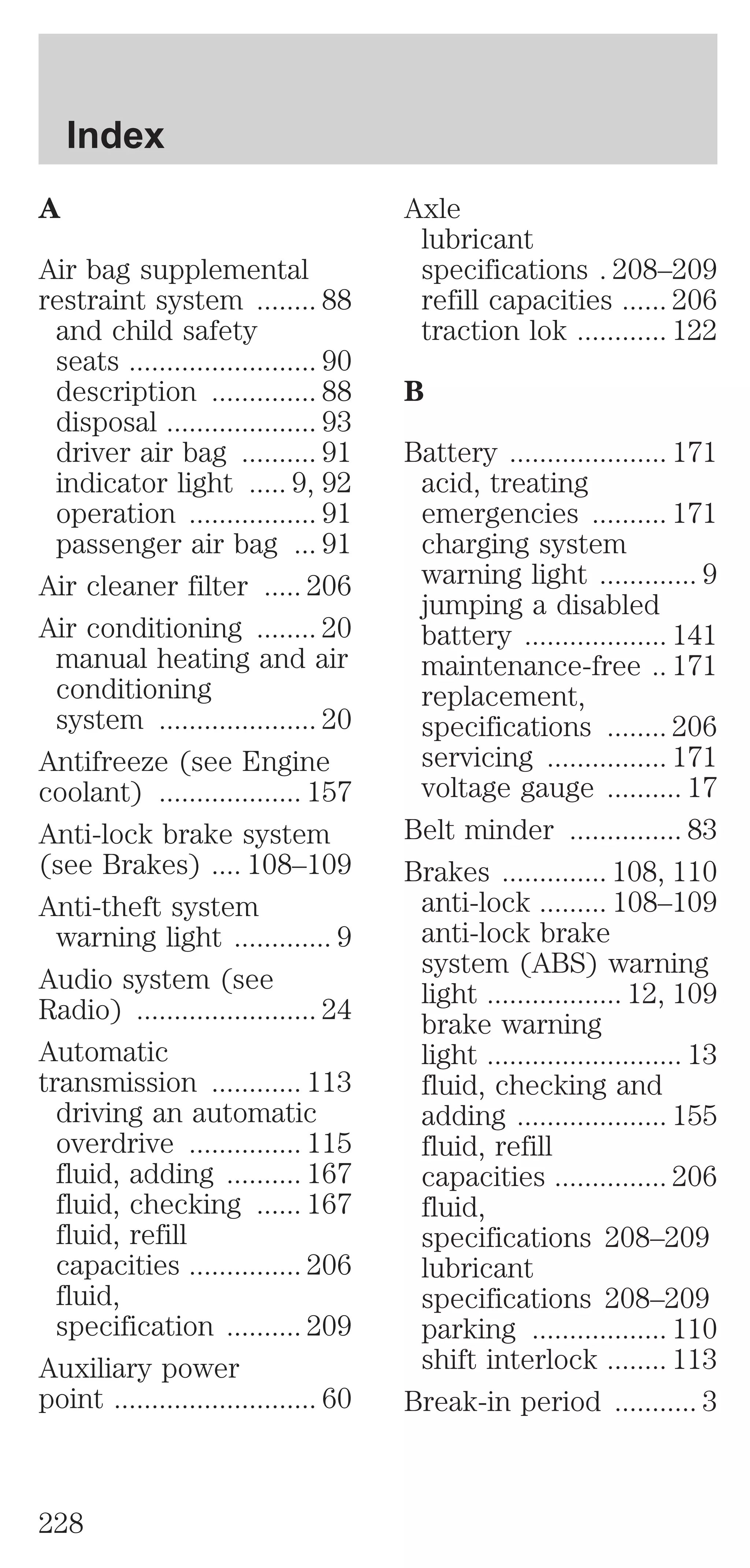 A 
Air bag supplemental 
restraint system ........ 88 
and child safety 
seats ......................... 90 
description .............. 88 
disposal .................... 93 
driver air bag .......... 91 
indicator light ..... 9, 92 
operation ................. 91 
passenger air bag ... 91 
Air cleaner filter ..... 206 
Air conditioning ........ 20 
manual heating and air 
conditioning 
system ..................... 20 
Antifreeze (see Engine 
coolant) ................... 157 
Anti-lock brake system 
(see Brakes) .... 108–109 
Anti-theft system 
warning light ............. 9 
Audio system (see 
Radio) ........................ 24 
Automatic 
transmission ............ 113 
driving an automatic 
overdrive ............... 115 
fluid, adding .......... 167 
fluid, checking ...... 167 
fluid, refill 
capacities ............... 206 
fluid, 
specification .......... 209 
Auxiliary power 
point ........................... 60 
Axle 
lubricant 
specifications . 208–209 
refill capacities ...... 206 
traction lok ............ 122 
B 
Battery ..................... 171 
acid, treating 
emergencies .......... 171 
charging system 
warning light ............. 9 
jumping a disabled 
battery ................... 141 
maintenance-free .. 171 
replacement, 
specifications ........ 206 
servicing ................ 171 
voltage gauge .......... 17 
Belt minder ............... 83 
Brakes .............. 108, 110 
anti-lock ......... 108–109 
anti-lock brake 
system (ABS) warning 
light .................. 12, 109 
brake warning 
light .......................... 13 
fluid, checking and 
adding .................... 155 
fluid, refill 
capacities ............... 206 
fluid, 
specifications 208–209 
lubricant 
specifications 208–209 
parking .................. 110 
shift interlock ........ 113 
Break-in period ........... 3 
Index 
228 
 