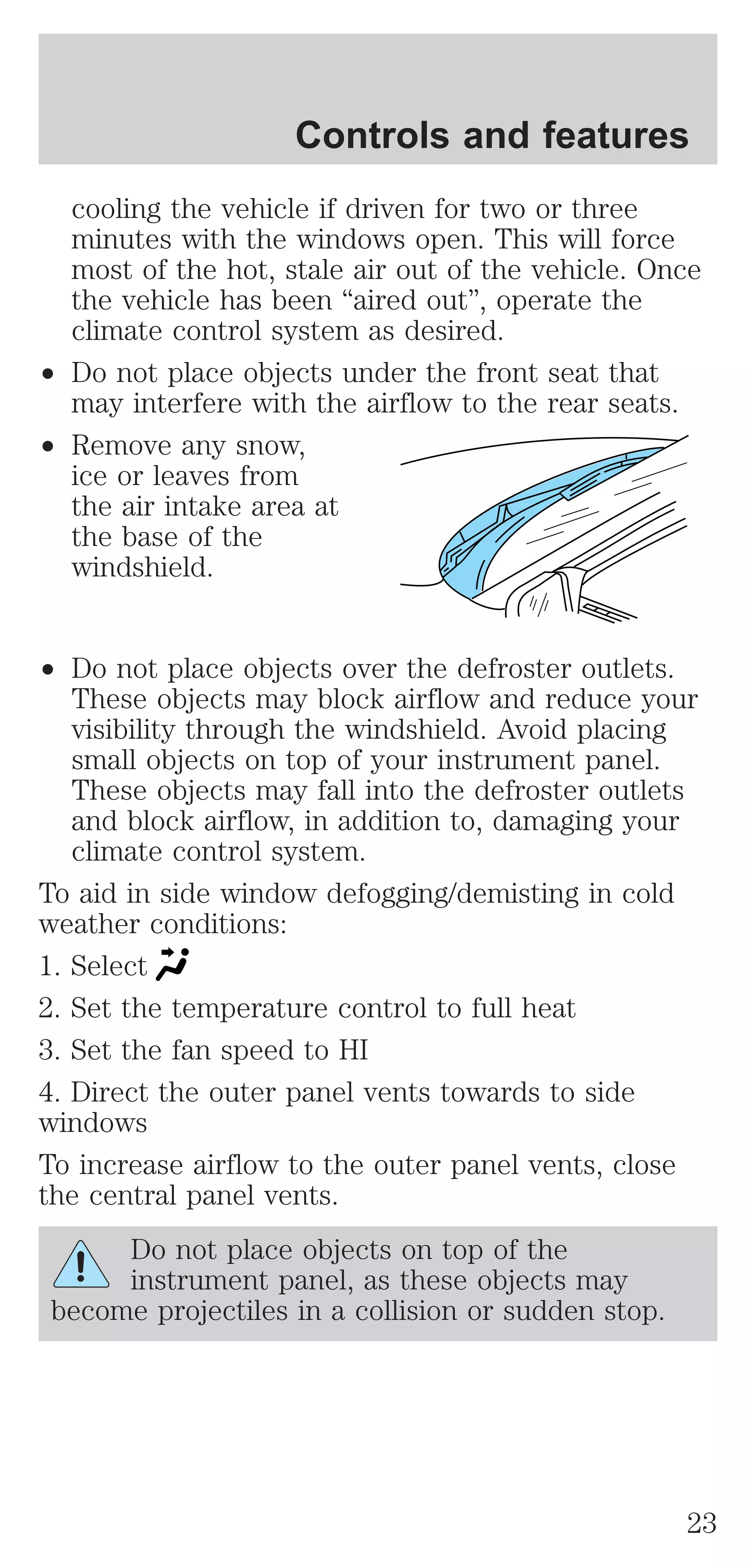 Controls and features 
cooling the vehicle if driven for two or three 
minutes with the windows open. This will force 
most of the hot, stale air out of the vehicle. Once 
the vehicle has been “aired out”, operate the 
climate control system as desired. 
² Do not place objects under the front seat that 
may interfere with the airflow to the rear seats. 
² Remove any snow, 
ice or leaves from 
the air intake area at 
the base of the 
windshield. 
² Do not place objects over the defroster outlets. 
These objects may block airflow and reduce your 
visibility through the windshield. Avoid placing 
small objects on top of your instrument panel. 
These objects may fall into the defroster outlets 
and block airflow, in addition to, damaging your 
climate control system. 
To aid in side window defogging/demisting in cold 
weather conditions: 
1. Select 
2. Set the temperature control to full heat 
3. Set the fan speed to HI 
4. Direct the outer panel vents towards to side 
windows 
To increase airflow to the outer panel vents, close 
the central panel vents. 
Do not place objects on top of the 
instrument panel, as these objects may 
become projectiles in a collision or sudden stop. 
23 
 