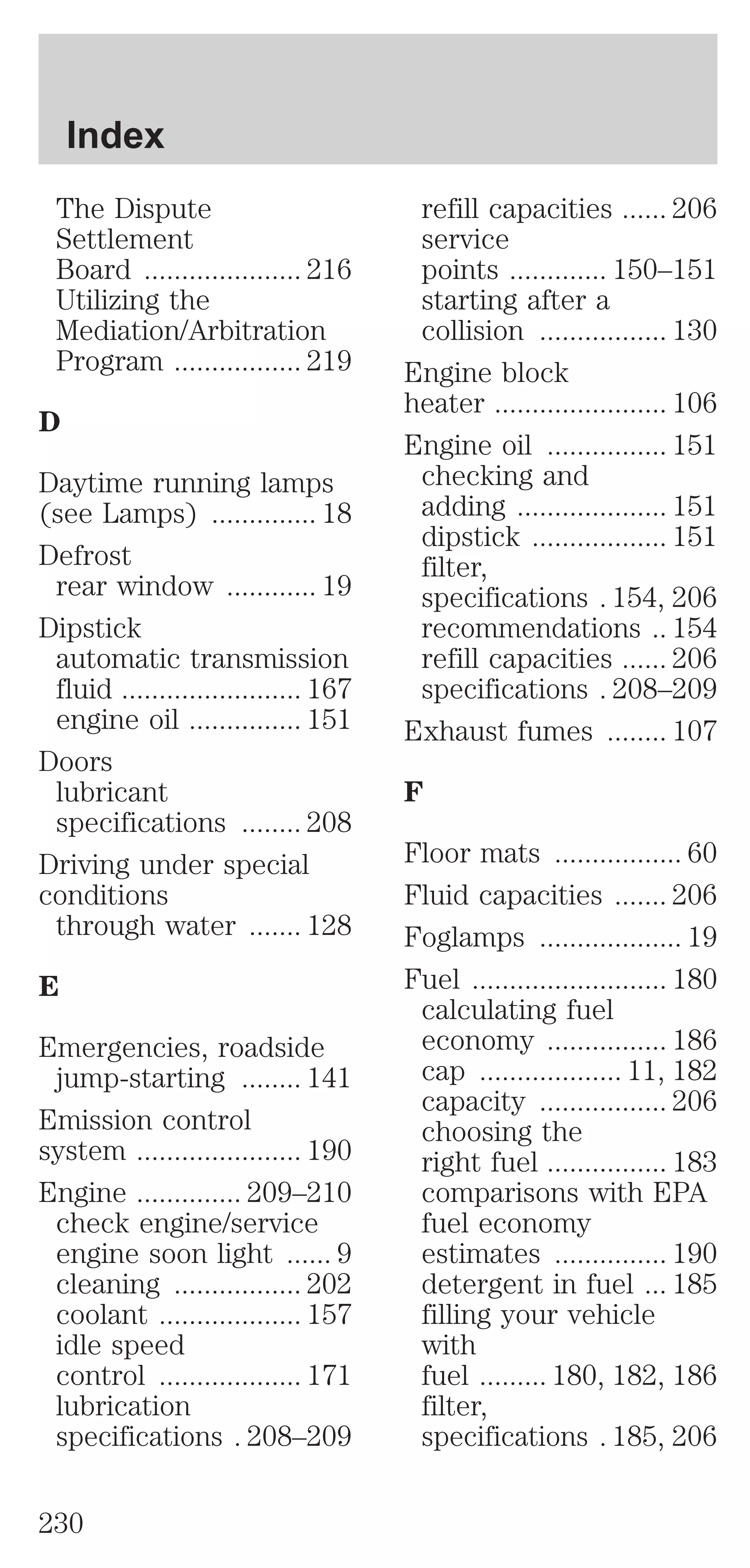 The Dispute 
Settlement 
Board ..................... 216 
Utilizing the 
Mediation/Arbitration 
Program ................. 219 
D 
Daytime running lamps 
(see Lamps) .............. 18 
Defrost 
rear window ............ 19 
Dipstick 
automatic transmission 
fluid ........................ 167 
engine oil ............... 151 
Doors 
lubricant 
specifications ........ 208 
Driving under special 
conditions 
through water ....... 128 
E 
Emergencies, roadside 
jump-starting ........ 141 
Emission control 
system ...................... 190 
Engine .............. 209–210 
check engine/service 
engine soon light ...... 9 
cleaning ................. 202 
coolant ................... 157 
idle speed 
control ................... 171 
lubrication 
specifications . 208–209 
refill capacities ...... 206 
service 
points ............. 150–151 
starting after a 
collision ................. 130 
Engine block 
heater ....................... 106 
Engine oil ................ 151 
checking and 
adding .................... 151 
dipstick .................. 151 
filter, 
specifications . 154, 206 
recommendations .. 154 
refill capacities ...... 206 
specifications . 208–209 
Exhaust fumes ........ 107 
F 
Floor mats ................. 60 
Fluid capacities ....... 206 
Foglamps ................... 19 
Fuel .......................... 180 
calculating fuel 
economy ................ 186 
cap ................... 11, 182 
capacity ................. 206 
choosing the 
right fuel ................ 183 
comparisons with EPA 
fuel economy 
estimates ............... 190 
detergent in fuel ... 185 
filling your vehicle 
with 
fuel ......... 180, 182, 186 
filter, 
specifications . 185, 206 
Index 
230 
 