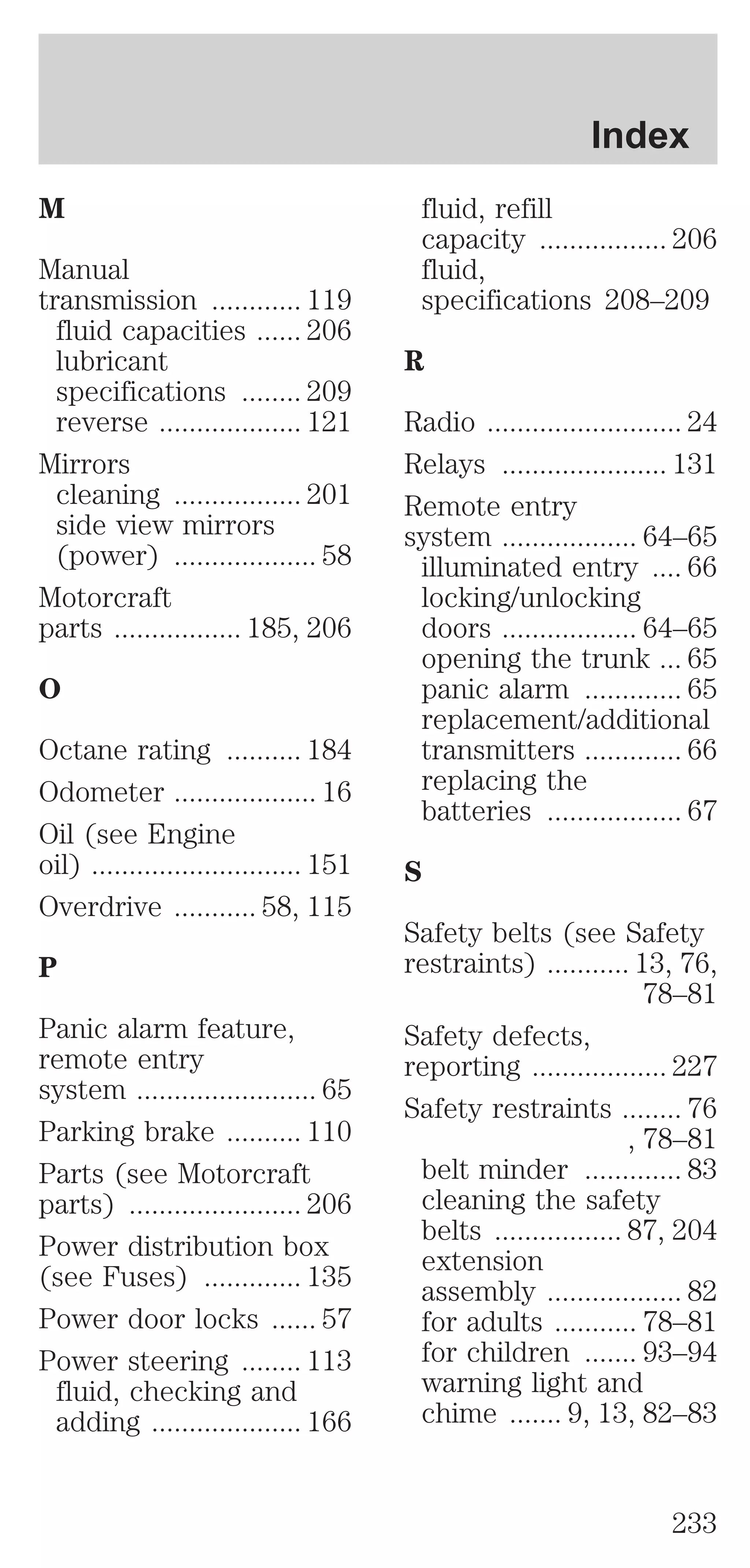 M 
Manual 
transmission ............ 119 
fluid capacities ...... 206 
lubricant 
specifications ........ 209 
reverse ................... 121 
Mirrors 
cleaning ................. 201 
side view mirrors 
(power) ................... 58 
Motorcraft 
parts ................. 185, 206 
O 
Octane rating .......... 184 
Odometer ................... 16 
Oil (see Engine 
oil) ............................ 151 
Overdrive ........... 58, 115 
P 
Panic alarm feature, 
remote entry 
system ........................ 65 
Parking brake .......... 110 
Parts (see Motorcraft 
parts) ....................... 206 
Power distribution box 
(see Fuses) ............. 135 
Power door locks ...... 57 
Power steering ........ 113 
fluid, checking and 
adding .................... 166 
Index 
fluid, refill 
capacity ................. 206 
fluid, 
specifications 208–209 
R 
Radio .......................... 24 
Relays ...................... 131 
Remote entry 
system .................. 64–65 
illuminated entry .... 66 
locking/unlocking 
doors .................. 64–65 
opening the trunk ... 65 
panic alarm ............. 65 
replacement/additional 
transmitters ............. 66 
replacing the 
batteries .................. 67 
S 
Safety belts (see Safety 
restraints) ........... 13, 76, 
78–81 
Safety defects, 
reporting .................. 227 
Safety restraints ........ 76 
, 78–81 
belt minder ............. 83 
cleaning the safety 
belts ................. 87, 204 
extension 
assembly .................. 82 
for adults ........... 78–81 
for children ....... 93–94 
warning light and 
chime ....... 9, 13, 82–83 
233 
 