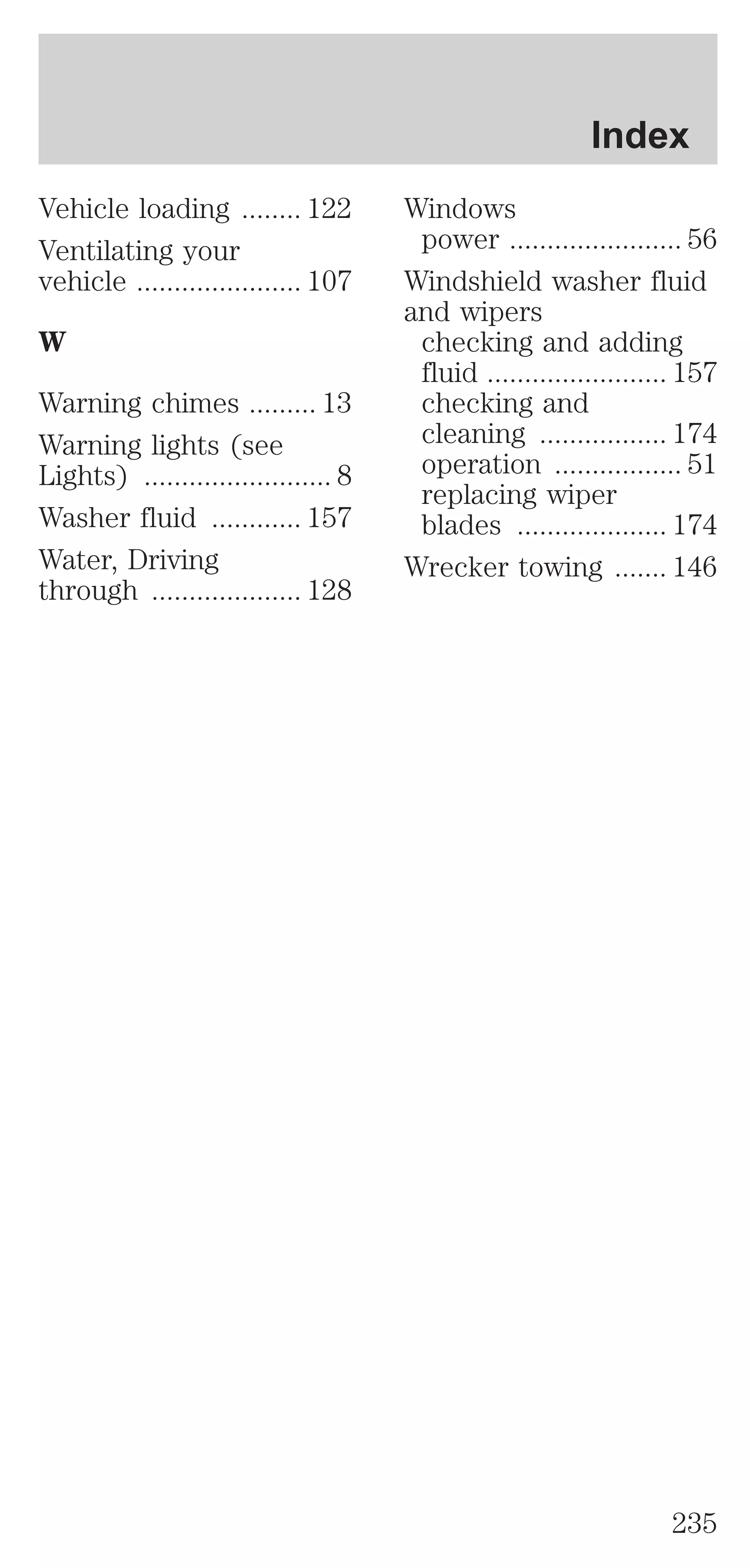 Vehicle loading ........ 122 
Ventilating your 
vehicle ...................... 107 
W 
Warning chimes ......... 13 
Warning lights (see 
Lights) ......................... 8 
Washer fluid ............ 157 
Water, Driving 
through .................... 128 
Index 
Windows 
power ....................... 56 
Windshield washer fluid 
and wipers 
checking and adding 
fluid ........................ 157 
checking and 
cleaning ................. 174 
operation ................. 51 
replacing wiper 
blades .................... 174 
Wrecker towing ....... 146 
235 
 