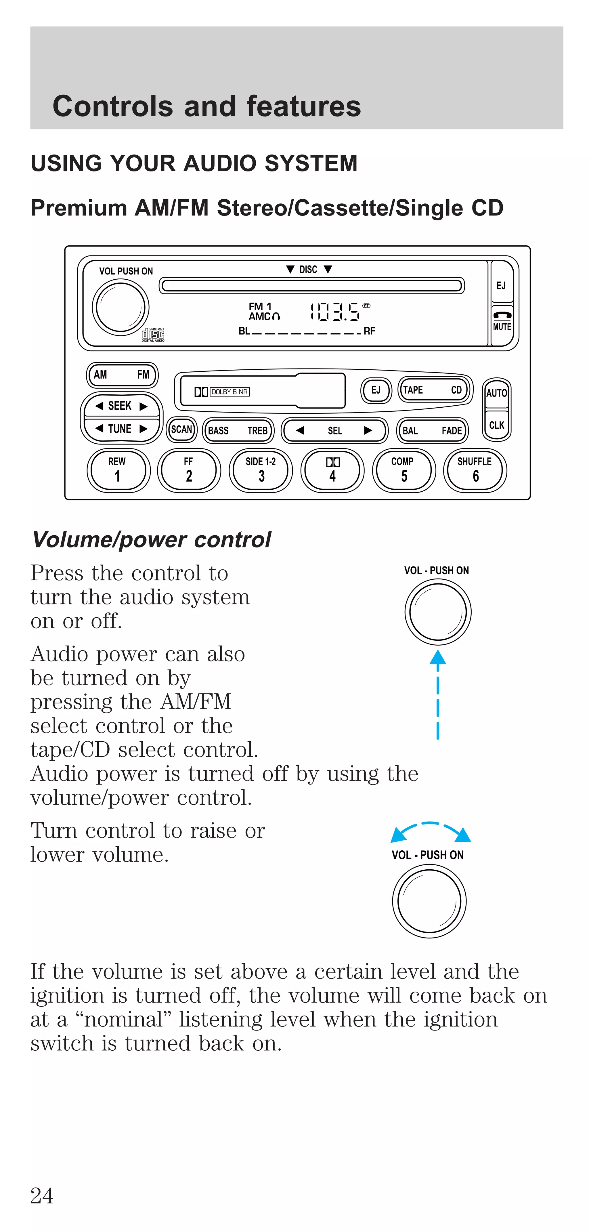 Controls and features 
USING YOUR AUDIO SYSTEM 
Premium AM/FM Stereo/Cassette/Single CD 
DISC 
FM 1 
AMC 
BL RF 
EJ CD 
TAPE 
DOLBY B NR 
ST 
SCAN BASS TREB SEL BAL 
VOL PUSH ON 
AM FM 
SEEK 
TUNE 
REW FF 
SIDE 1-2 COMP SHUFFLE 
1 2 3 4 5 6 
Volume/power control 
Press the control to 
turn the audio system 
on or off. 
Audio power can also 
be turned on by 
pressing the AM/FM 
select control or the 
tape/CD select control. 
Audio power is turned off by using the 
volume/power control. 
Turn control to raise or 
lower volume. 
FADE 
EJ 
MUTE 
AUTO 
CLK 
VOL - PUSH ON 
VOL - PUSH ON 
If the volume is set above a certain level and the 
ignition is turned off, the volume will come back on 
at a “nominal” listening level when the ignition 
switch is turned back on. 
24 
 