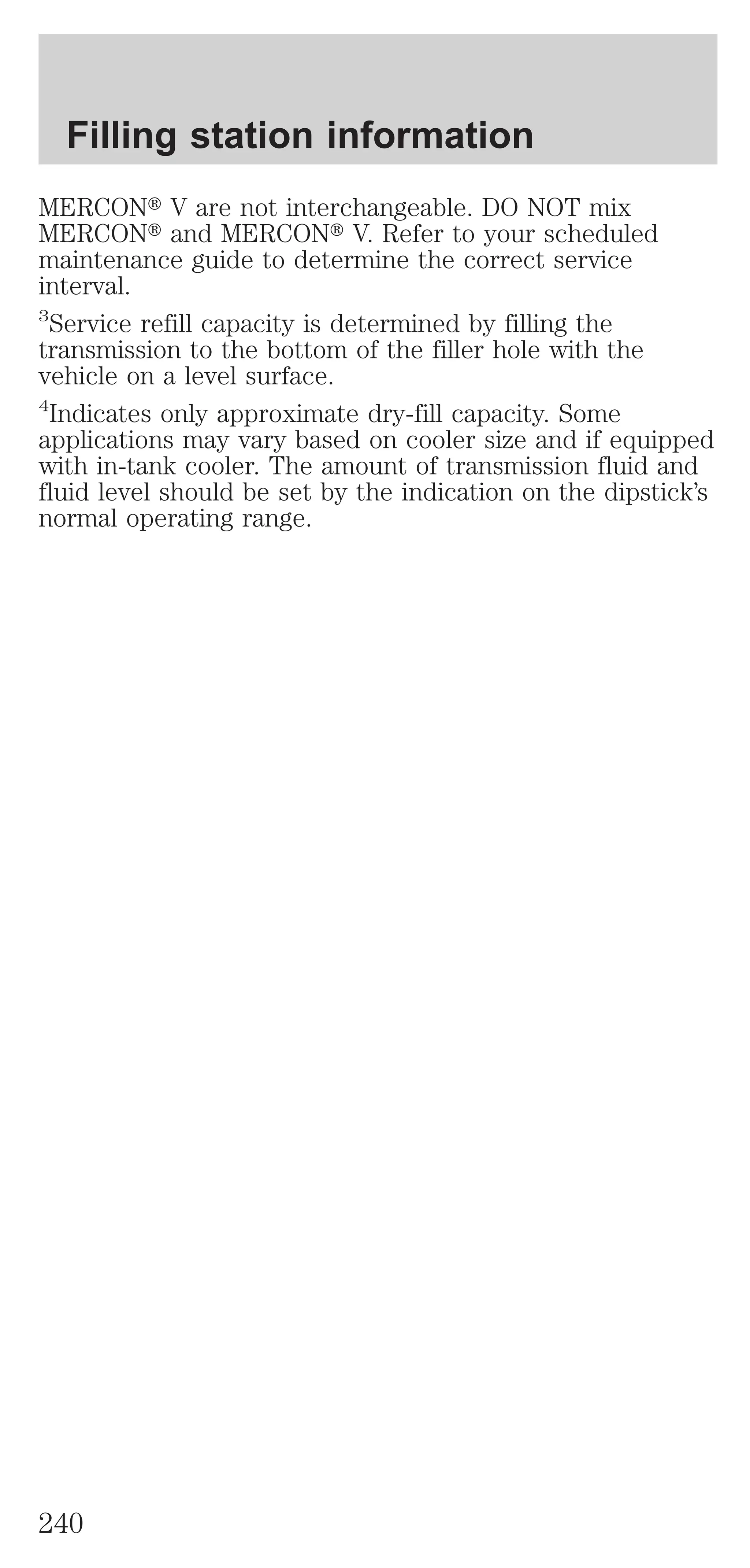 Filling station information 
MERCONt V are not interchangeable. DO NOT mix 
MERCONt and MERCONt V. Refer to your scheduled 
maintenance guide to determine the correct service 
interval. 
3Service refill capacity is determined by filling the 
transmission to the bottom of the filler hole with the 
vehicle on a level surface. 
4Indicates only approximate dry-fill capacity. Some 
applications may vary based on cooler size and if equipped 
with in-tank cooler. The amount of transmission fluid and 
fluid level should be set by the indication on the dipstick’s 
normal operating range. 
240 
