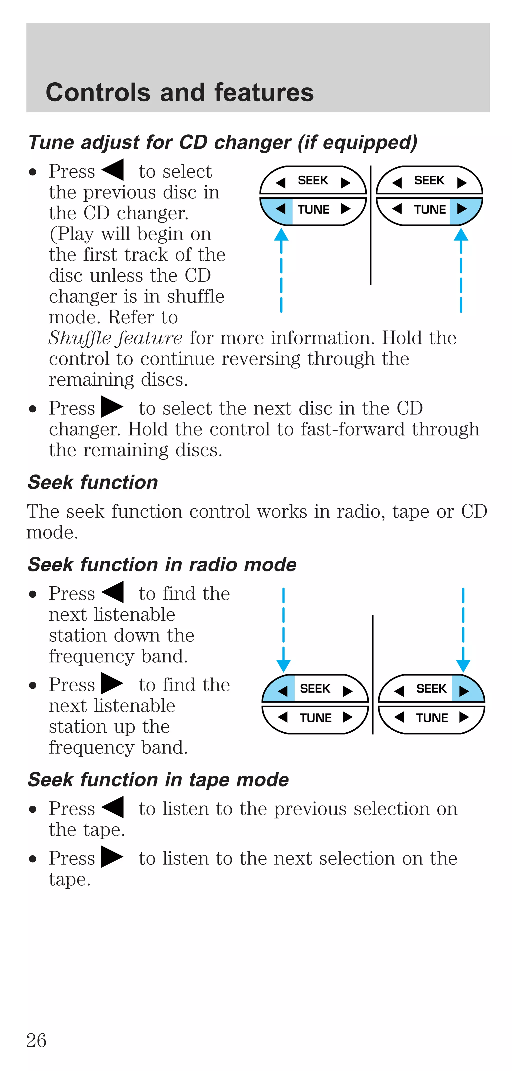 Controls and features 
Tune adjust for CD changer (if equipped) 
² Press to select 
the previous disc in 
the CD changer. 
(Play will begin on 
the first track of the 
disc unless the CD 
changer is in shuffle 
mode. Refer to 
Shuffle feature for more information. Hold the 
control to continue reversing through the 
remaining discs. 
² Press to select the next disc in the CD 
changer. Hold the control to fast-forward through 
the remaining discs. 
Seek function 
The seek function control works in radio, tape or CD 
mode. 
Seek function in radio mode 
² Press to find the 
next listenable 
station down the 
frequency band. 
² Press to find the 
next listenable 
station up the 
frequency band. 
Seek function in tape mode 
² Press to listen to the previous selection on 
the tape. 
² Press to listen to the next selection on the 
tape. 
SEEK 
TUNE 
SEEK 
TUNE 
SEEK SEEK 
TUNE TUNE 
26 
 