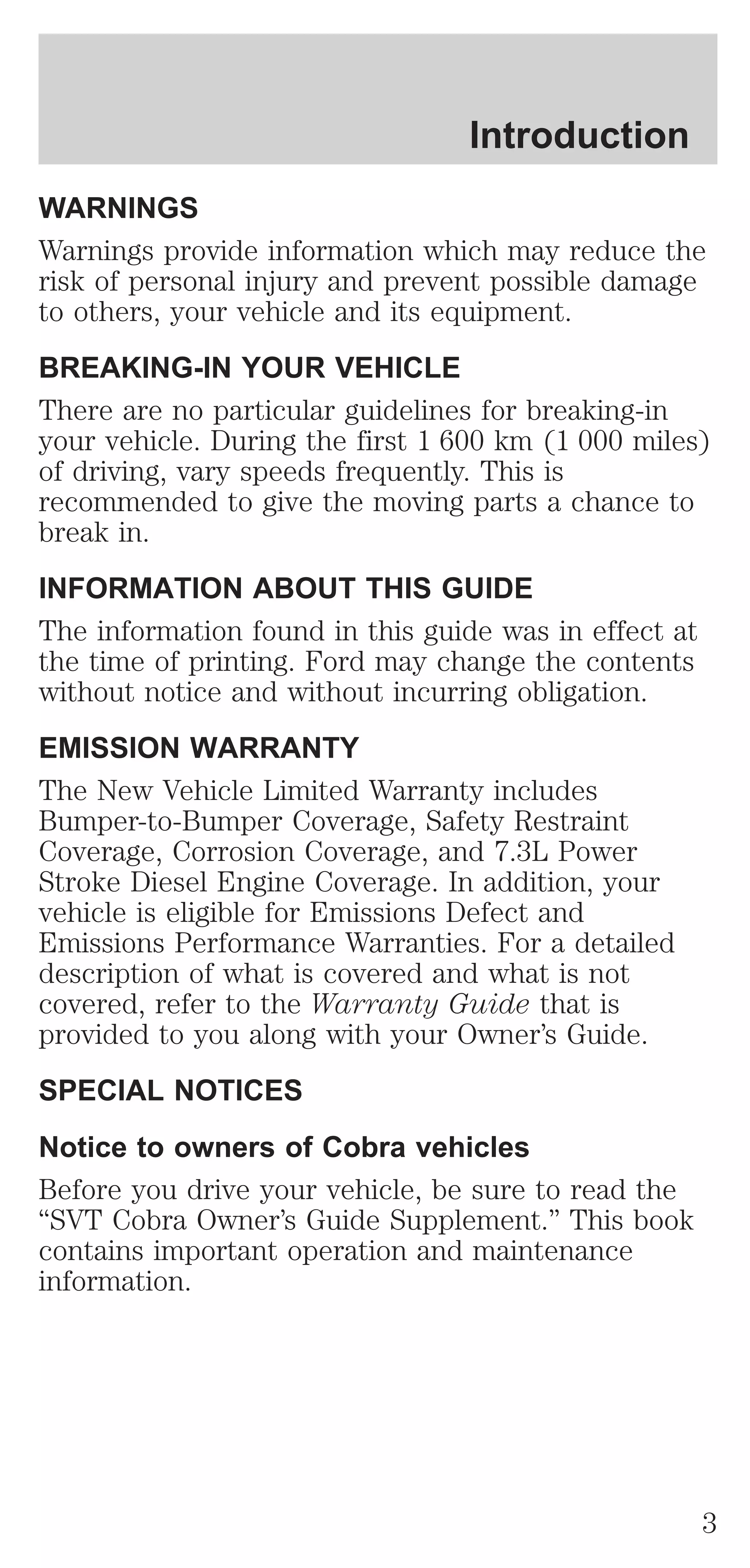 Introduction 
WARNINGS 
Warnings provide information which may reduce the 
risk of personal injury and prevent possible damage 
to others, your vehicle and its equipment. 
BREAKING-IN YOUR VEHICLE 
There are no particular guidelines for breaking-in 
your vehicle. During the first 1 600 km (1 000 miles) 
of driving, vary speeds frequently. This is 
recommended to give the moving parts a chance to 
break in. 
INFORMATION ABOUT THIS GUIDE 
The information found in this guide was in effect at 
the time of printing. Ford may change the contents 
without notice and without incurring obligation. 
EMISSION WARRANTY 
The New Vehicle Limited Warranty includes 
Bumper-to-Bumper Coverage, Safety Restraint 
Coverage, Corrosion Coverage, and 7.3L Power 
Stroke Diesel Engine Coverage. In addition, your 
vehicle is eligible for Emissions Defect and 
Emissions Performance Warranties. For a detailed 
description of what is covered and what is not 
covered, refer to the Warranty Guide that is 
provided to you along with your Owner’s Guide. 
SPECIAL NOTICES 
Notice to owners of Cobra vehicles 
Before you drive your vehicle, be sure to read the 
“SVT Cobra Owner’s Guide Supplement.” This book 
contains important operation and maintenance 
information. 
3 
 