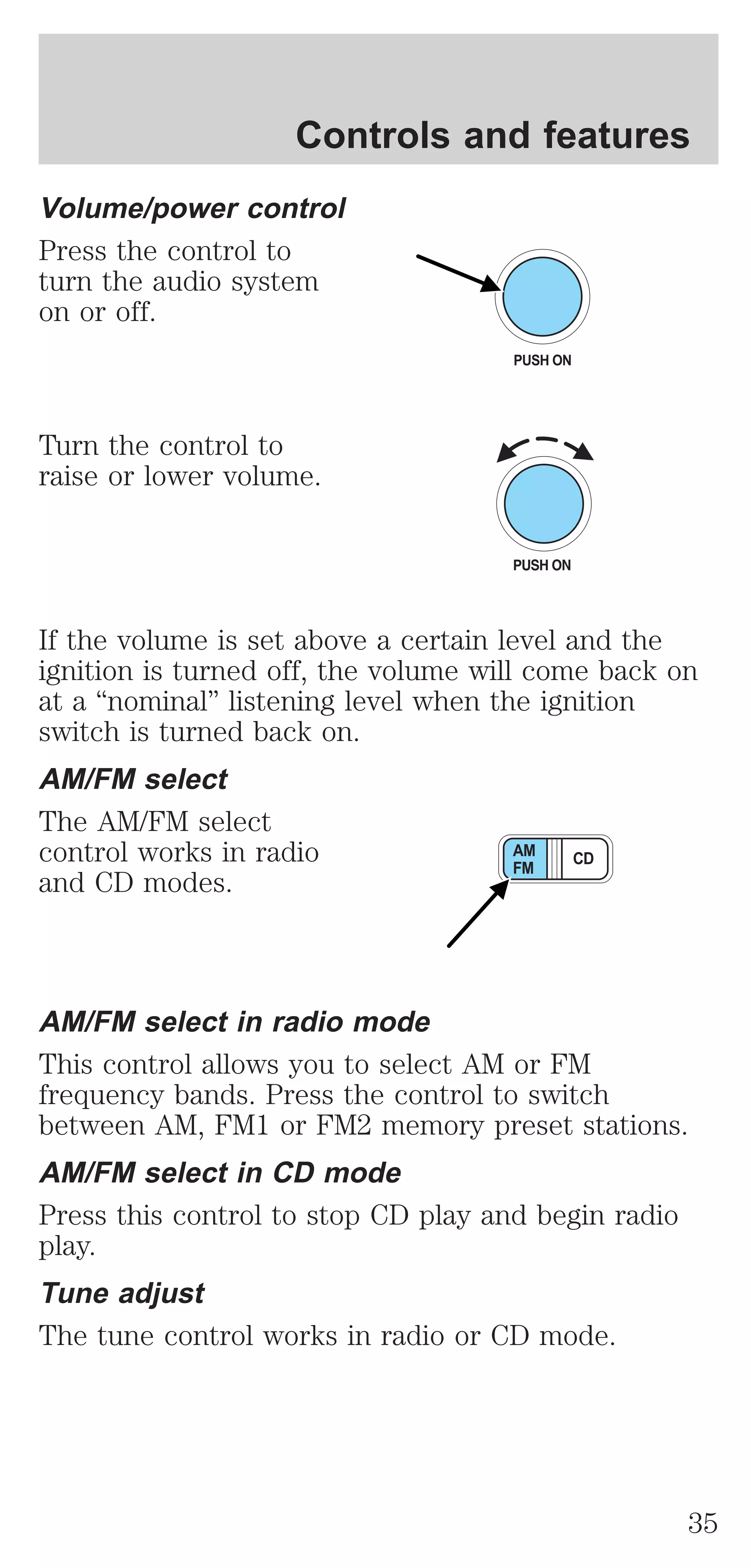 Controls and features 
Volume/power control 
Press the control to 
turn the audio system 
on or off. 
Turn the control to 
raise or lower volume. 
PUSH ON 
If the volume is set above a certain level and the 
ignition is turned off, the volume will come back on 
at a “nominal” listening level when the ignition 
switch is turned back on. 
AM/FM select 
The AM/FM select 
control works in radio 
AM CD 
and CD modes. 
FM 
AM/FM select in radio mode 
This control allows you to select AM or FM 
frequency bands. Press the control to switch 
between AM, FM1 or FM2 memory preset stations. 
AM/FM select in CD mode 
Press this control to stop CD play and begin radio 
play. 
Tune adjust 
The tune control works in radio or CD mode. 
35 
 