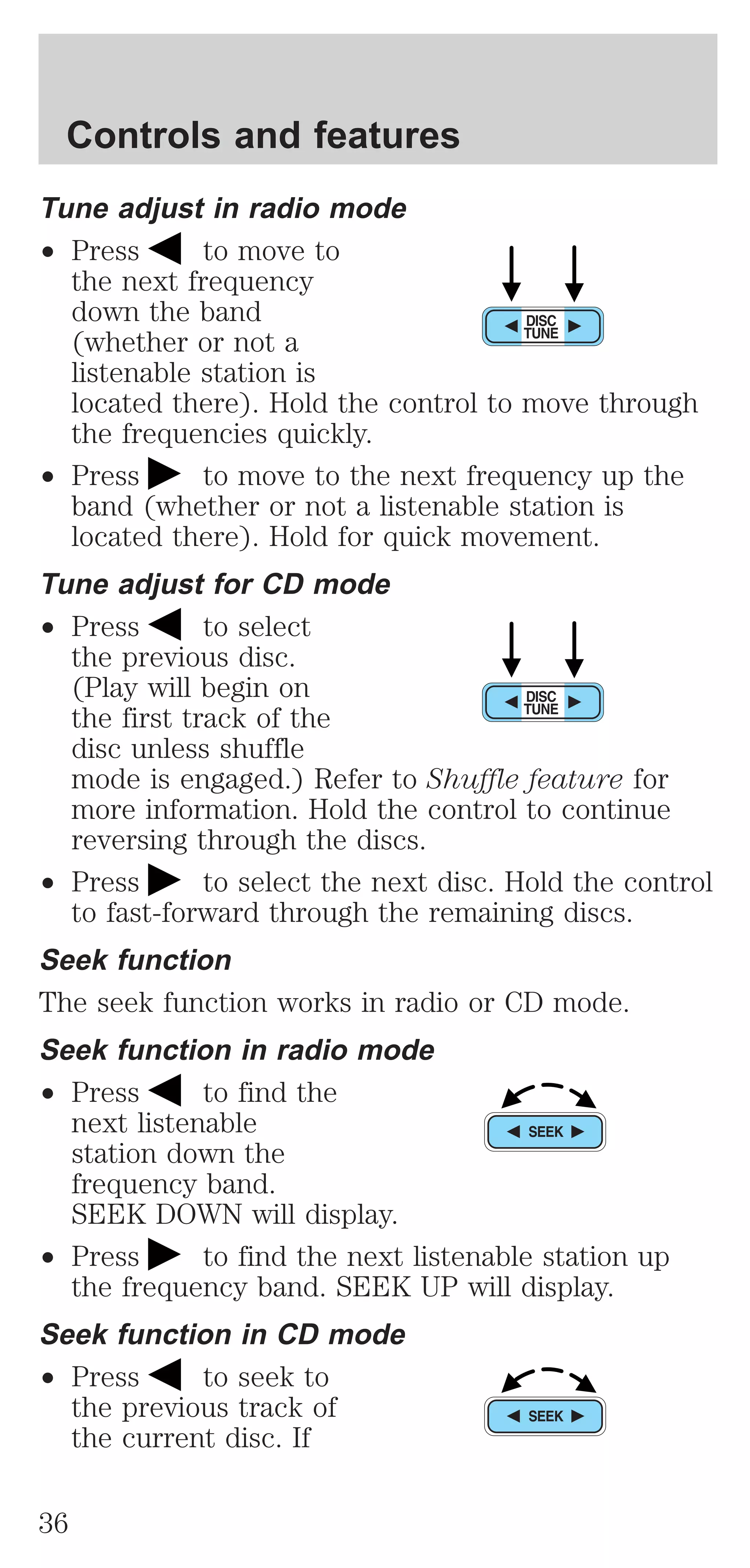 Controls and features 
Tune adjust in radio mode 
² Press to move to 
the next frequency 
down the band 
(whether or not a 
listenable station is 
located there). Hold the control to move through 
the frequencies quickly. 
² Press to move to the next frequency up the 
band (whether or not a listenable station is 
located there). Hold for quick movement. 
Tune adjust for CD mode 
² Press to select 
the previous disc. 
(Play will begin on 
the first track of the 
disc unless shuffle 
mode is engaged.) Refer to Shuffle feature for 
more information. Hold the control to continue 
reversing through the discs. 
² Press to select the next disc. Hold the control 
to fast-forward through the remaining discs. 
Seek function 
The seek function works in radio or CD mode. 
Seek function in radio mode 
² Press to find the 
next listenable 
station down the 
frequency band. 
SEEK DOWN will display. 
² Press to find the next listenable station up 
the frequency band. SEEK UP will display. 
Seek function in CD mode 
² Press to seek to 
the previous track of 
the current disc. If 
36 
 