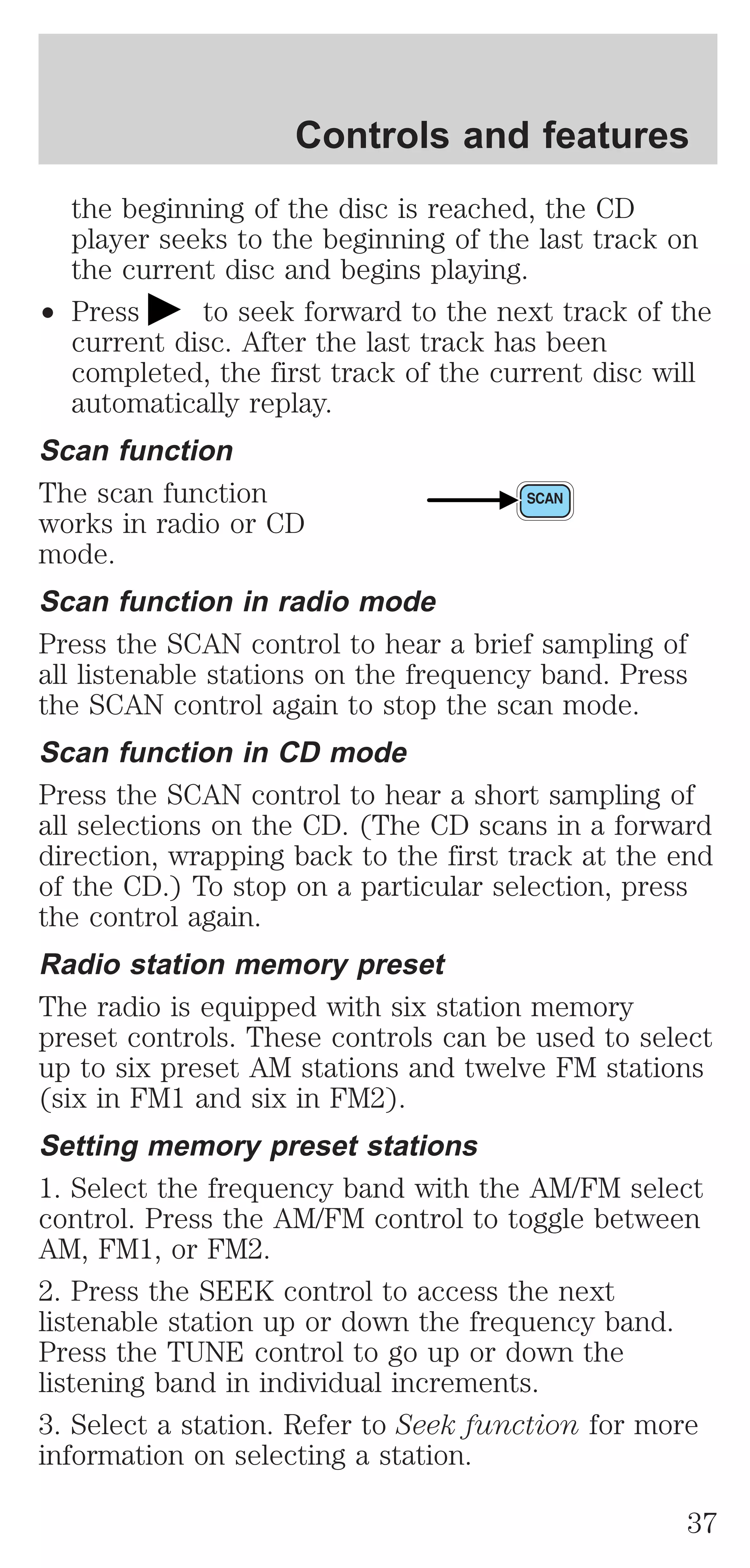 Controls and features 
the beginning of the disc is reached, the CD 
player seeks to the beginning of the last track on 
the current disc and begins playing. 
² Press to seek forward to the next track of the 
current disc. After the last track has been 
completed, the first track of the current disc will 
automatically replay. 
Scan function 
The scan function 
works in radio or CD 
mode. 
Scan function in radio mode 
Press the SCAN control to hear a brief sampling of 
all listenable stations on the frequency band. Press 
the SCAN control again to stop the scan mode. 
Scan function in CD mode 
Press the SCAN control to hear a short sampling of 
all selections on the CD. (The CD scans in a forward 
direction, wrapping back to the first track at the end 
of the CD.) To stop on a particular selection, press 
the control again. 
Radio station memory preset 
The radio is equipped with six station memory 
preset controls. These controls can be used to select 
up to six preset AM stations and twelve FM stations 
(six in FM1 and six in FM2). 
Setting memory preset stations 
1. Select the frequency band with the AM/FM select 
control. Press the AM/FM control to toggle between 
AM, FM1, or FM2. 
2. Press the SEEK control to access the next 
listenable station up or down the frequency band. 
Press the TUNE control to go up or down the 
listening band in individual increments. 
3. Select a station. Refer to Seek function for more 
information on selecting a station. 
37 
 