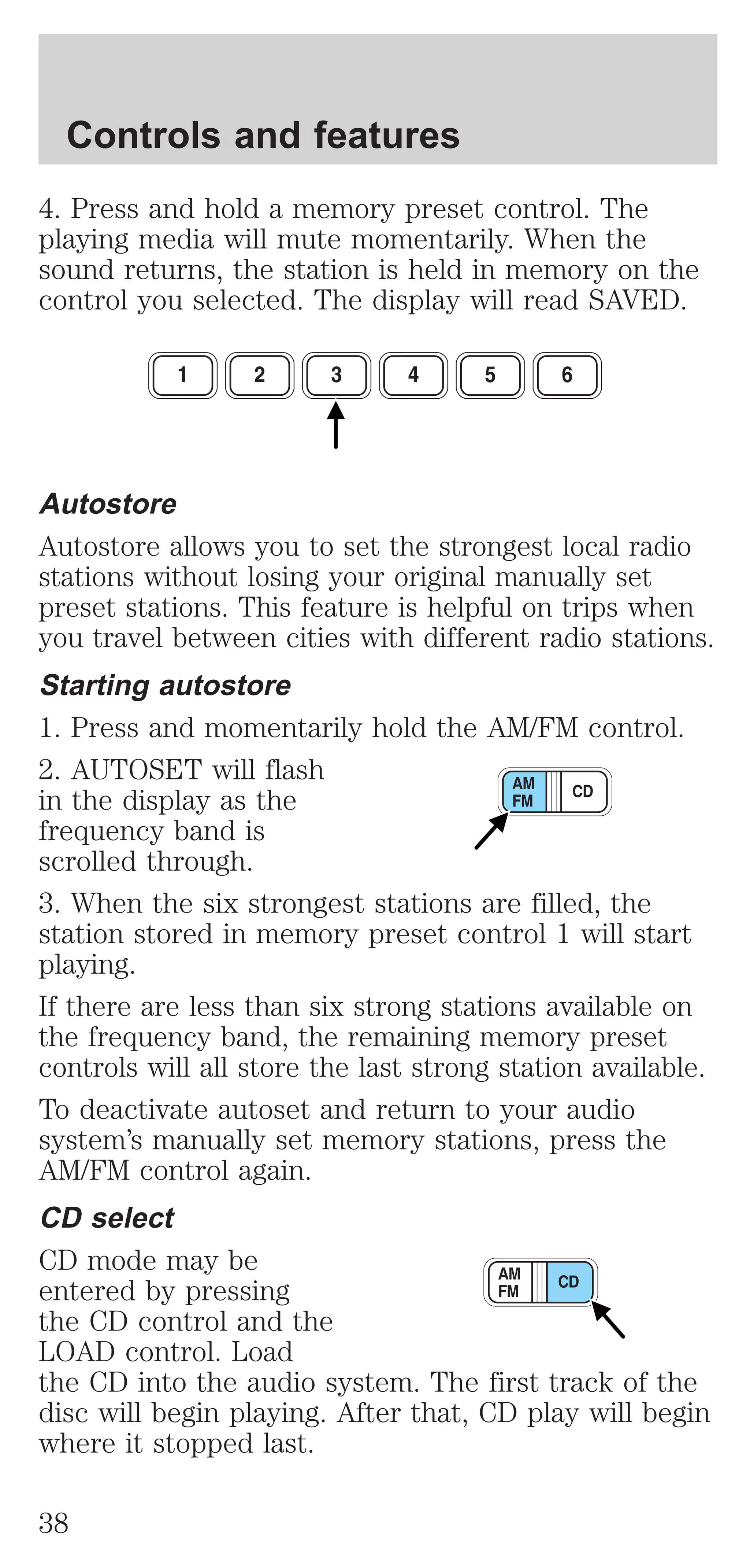 Controls and features 
4. Press and hold a memory preset control. The 
playing media will mute momentarily. When the 
sound returns, the station is held in memory on the 
control you selected. The display will read SAVED. 
Autostore 
Autostore allows you to set the strongest local radio 
stations without losing your original manually set 
preset stations. This feature is helpful on trips when 
you travel between cities with different radio stations. 
Starting autostore 
1. Press and momentarily hold the AM/FM control. 
2. AUTOSET will flash 
in the display as the 
frequency band is 
scrolled through. 
3. When the six strongest stations are filled, the 
station stored in memory preset control 1 will start 
playing. 
If there are less than six strong stations available on 
the frequency band, the remaining memory preset 
controls will all store the last strong station available. 
To deactivate autoset and return to your audio 
system’s manually set memory stations, press the 
AM/FM control again. 
CD select 
CD mode may be 
entered by pressing 
the CD control and the 
LOAD control. Load 
the CD into the audio system. The first track of the 
disc will begin playing. After that, CD play will begin 
where it stopped last. 
38 
 