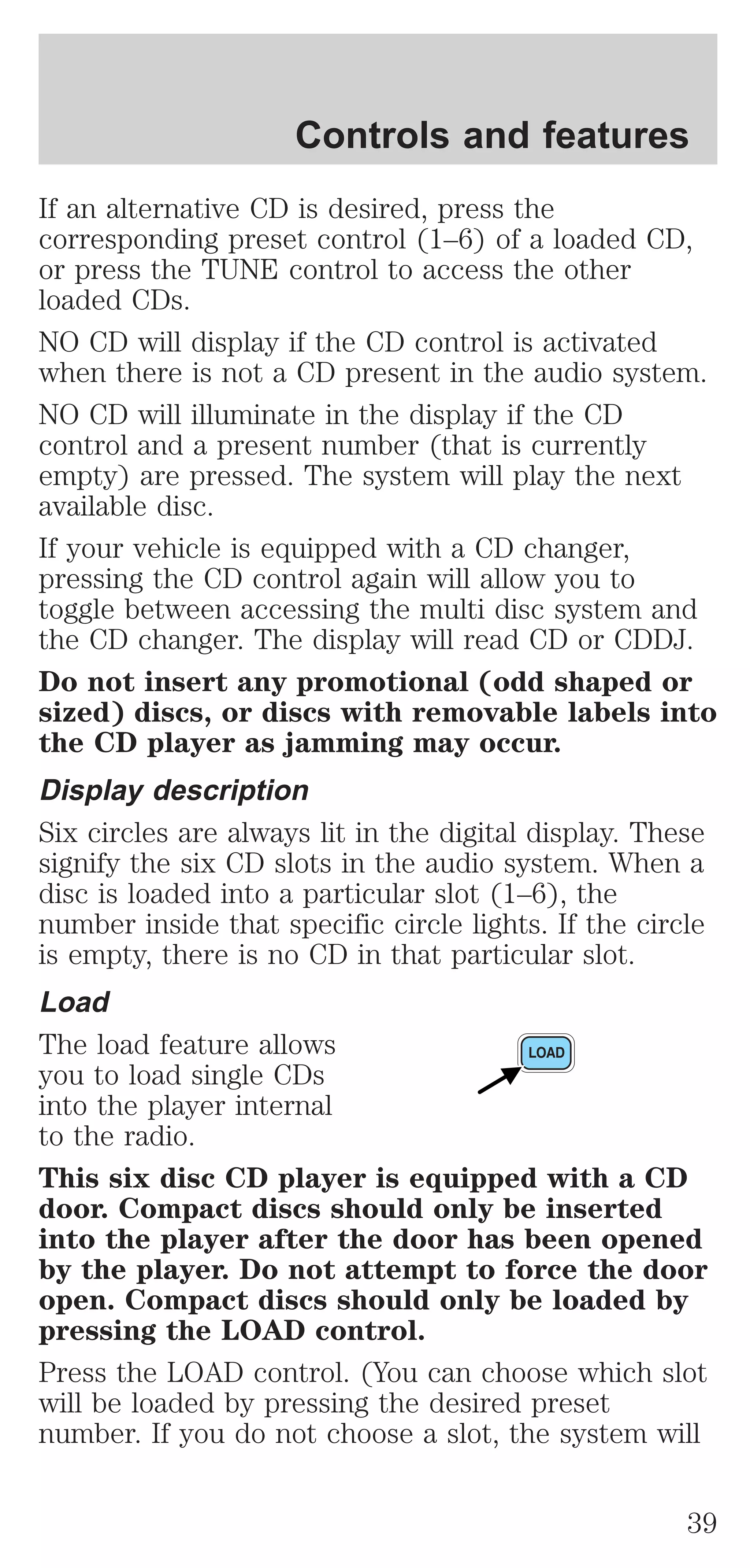 Controls and features 
If an alternative CD is desired, press the 
corresponding preset control (1–6) of a loaded CD, 
or press the TUNE control to access the other 
loaded CDs. 
NO CD will display if the CD control is activated 
when there is not a CD present in the audio system. 
NO CD will illuminate in the display if the CD 
control and a present number (that is currently 
empty) are pressed. The system will play the next 
available disc. 
If your vehicle is equipped with a CD changer, 
pressing the CD control again will allow you to 
toggle between accessing the multi disc system and 
the CD changer. The display will read CD or CDDJ. 
Do not insert any promotional (odd shaped or 
sized) discs, or discs with removable labels into 
the CD player as jamming may occur. 
Display description 
Six circles are always lit in the digital display. These 
signify the six CD slots in the audio system. When a 
disc is loaded into a particular slot (1–6), the 
number inside that specific circle lights. If the circle 
is empty, there is no CD in that particular slot. 
Load 
The load feature allows 
you to load single CDs 
into the player internal 
to the radio. 
This six disc CD player is equipped with a CD 
door. Compact discs should only be inserted 
into the player after the door has been opened 
by the player. Do not attempt to force the door 
open. Compact discs should only be loaded by 
pressing the LOAD control. 
Press the LOAD control. (You can choose which slot 
will be loaded by pressing the desired preset 
number. If you do not choose a slot, the system will 
39 
 