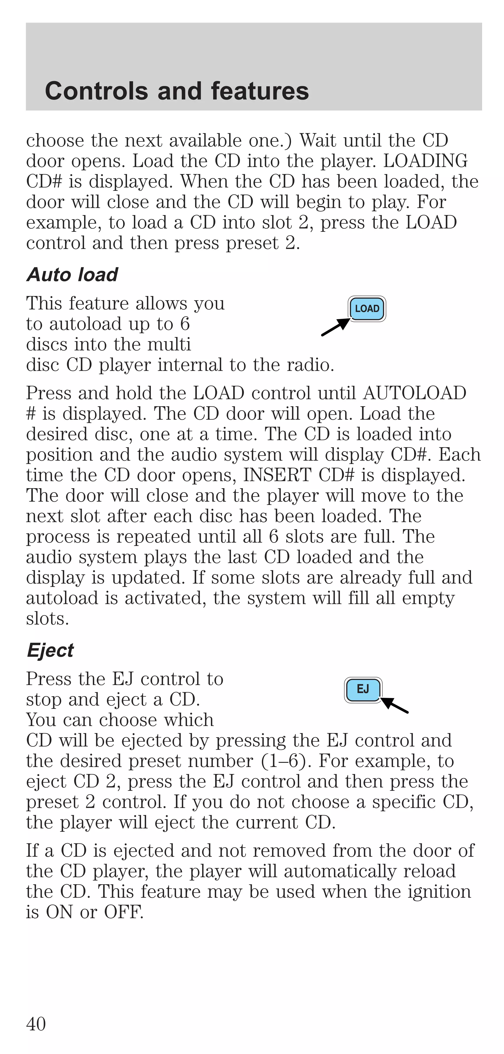 Controls and features 
choose the next available one.) Wait until the CD 
door opens. Load the CD into the player. LOADING 
CD# is displayed. When the CD has been loaded, the 
door will close and the CD will begin to play. For 
example, to load a CD into slot 2, press the LOAD 
control and then press preset 2. 
Auto load 
This feature allows you 
to autoload up to 6 
discs into the multi 
disc CD player internal to the radio. 
Press and hold the LOAD control until AUTOLOAD 
# is displayed. The CD door will open. Load the 
desired disc, one at a time. The CD is loaded into 
position and the audio system will display CD#. Each 
time the CD door opens, INSERT CD# is displayed. 
The door will close and the player will move to the 
next slot after each disc has been loaded. The 
process is repeated until all 6 slots are full. The 
audio system plays the last CD loaded and the 
display is updated. If some slots are already full and 
autoload is activated, the system will fill all empty 
slots. 
Eject 
Press the EJ control to 
stop and eject a CD. 
You can choose which 
CD will be ejected by pressing the EJ control and 
the desired preset number (1–6). For example, to 
eject CD 2, press the EJ control and then press the 
preset 2 control. If you do not choose a specific CD, 
the player will eject the current CD. 
If a CD is ejected and not removed from the door of 
the CD player, the player will automatically reload 
the CD. This feature may be used when the ignition 
is ON or OFF. 
40 
 