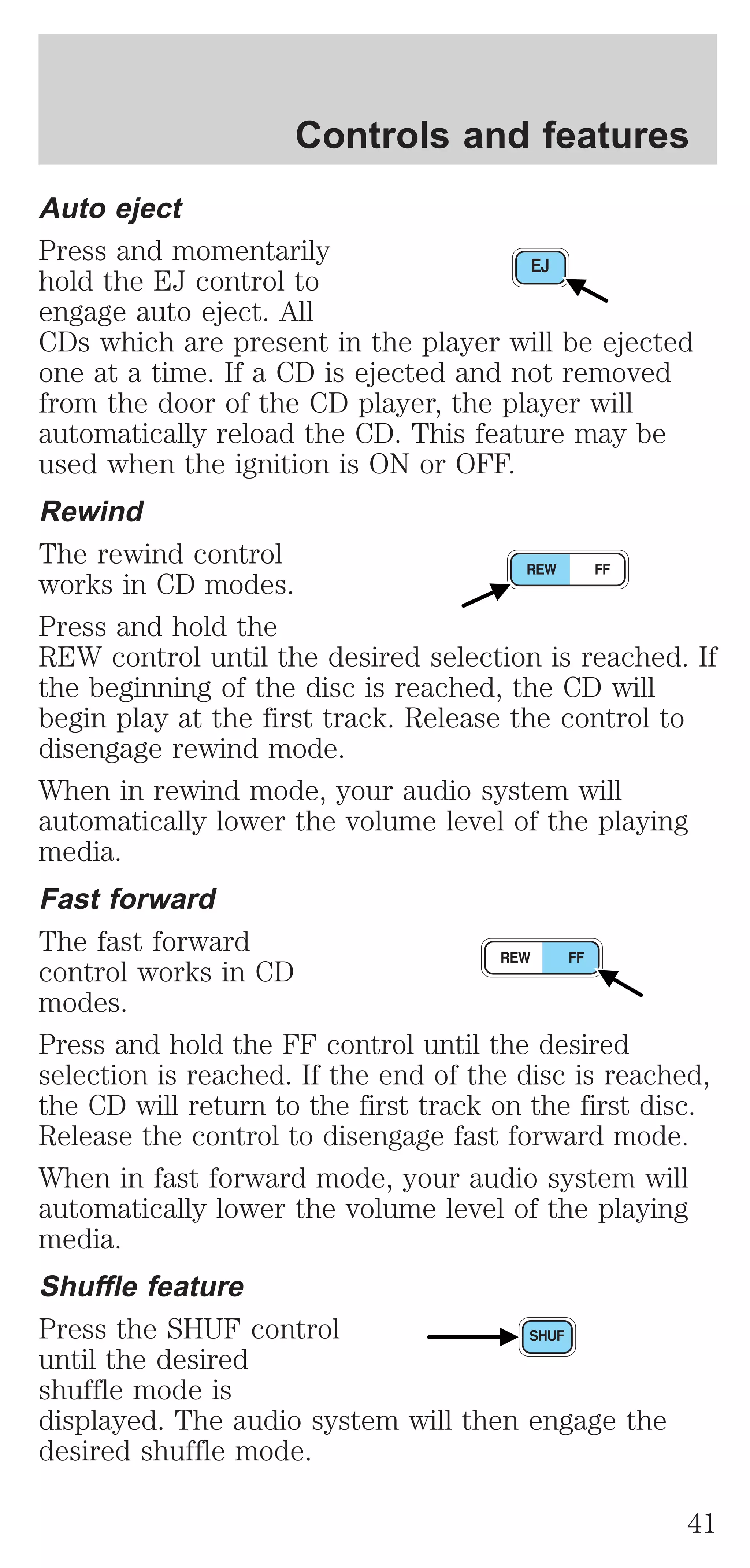 Controls and features 
Auto eject 
Press and momentarily 
hold the EJ control to 
engage auto eject. All 
CDs which are present in the player will be ejected 
one at a time. If a CD is ejected and not removed 
from the door of the CD player, the player will 
automatically reload the CD. This feature may be 
used when the ignition is ON or OFF. 
Rewind 
The rewind control 
works in CD modes. 
Press and hold the 
REW control until the desired selection is reached. If 
the beginning of the disc is reached, the CD will 
begin play at the first track. Release the control to 
disengage rewind mode. 
When in rewind mode, your audio system will 
automatically lower the volume level of the playing 
media. 
Fast forward 
The fast forward 
control works in CD 
modes. 
Press and hold the FF control until the desired 
selection is reached. If the end of the disc is reached, 
the CD will return to the first track on the first disc. 
Release the control to disengage fast forward mode. 
When in fast forward mode, your audio system will 
automatically lower the volume level of the playing 
media. 
Shuffle feature 
Press the SHUF control 
until the desired 
shuffle mode is 
displayed. The audio system will then engage the 
desired shuffle mode. 
41 
 