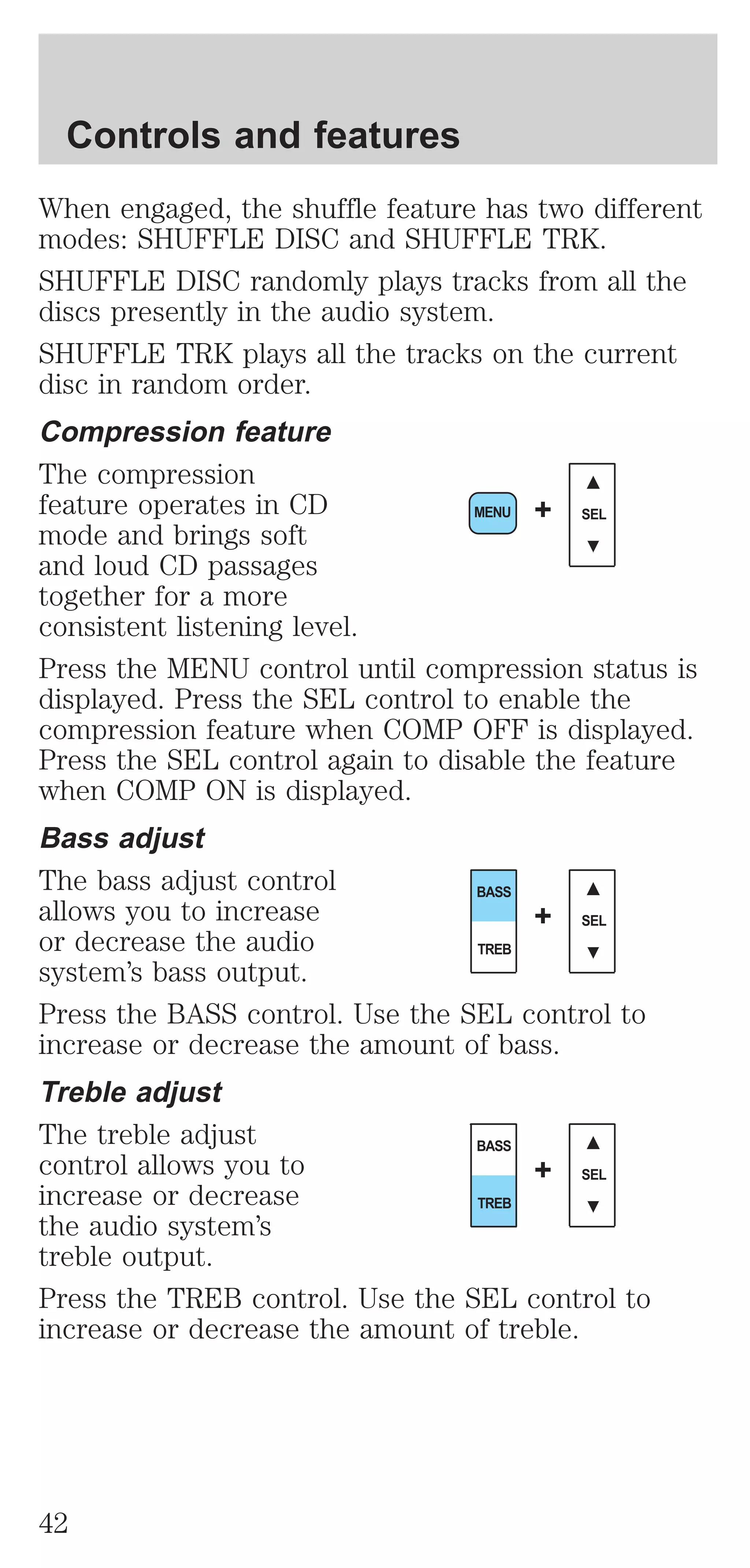 When engaged, the shuffle feature has two different 
modes: SHUFFLE DISC and SHUFFLE TRK. 
SHUFFLE DISC randomly plays tracks from all the 
discs presently in the audio system. 
SHUFFLE TRK plays all the tracks on the current 
disc in random order. 
Compression feature 
The compression 
feature operates in CD 
MENU + SEL 
mode and brings soft 
and loud CD passages 
together for a more 
consistent listening level. 
Press the MENU control until compression status is 
displayed. Press the SEL control to enable the 
compression feature when COMP OFF is displayed. 
Press the SEL control again to disable the feature 
when COMP ON is displayed. 
Bass adjust 
The bass adjust control 
BASS 
allows you to increase 
+ 
SEL 
or decrease the audio 
TREB 
system’s bass output. 
Press the BASS control. Use the SEL control to 
increase or decrease the amount of bass. 
Treble adjust 
The treble adjust 
BASS 
control allows you to 
+ 
SEL 
increase or decrease 
TREB 
the audio system’s 
treble output. 
Press the TREB control. Use the SEL control to 
increase or decrease the amount of treble. 
Controls and features 
42 
 