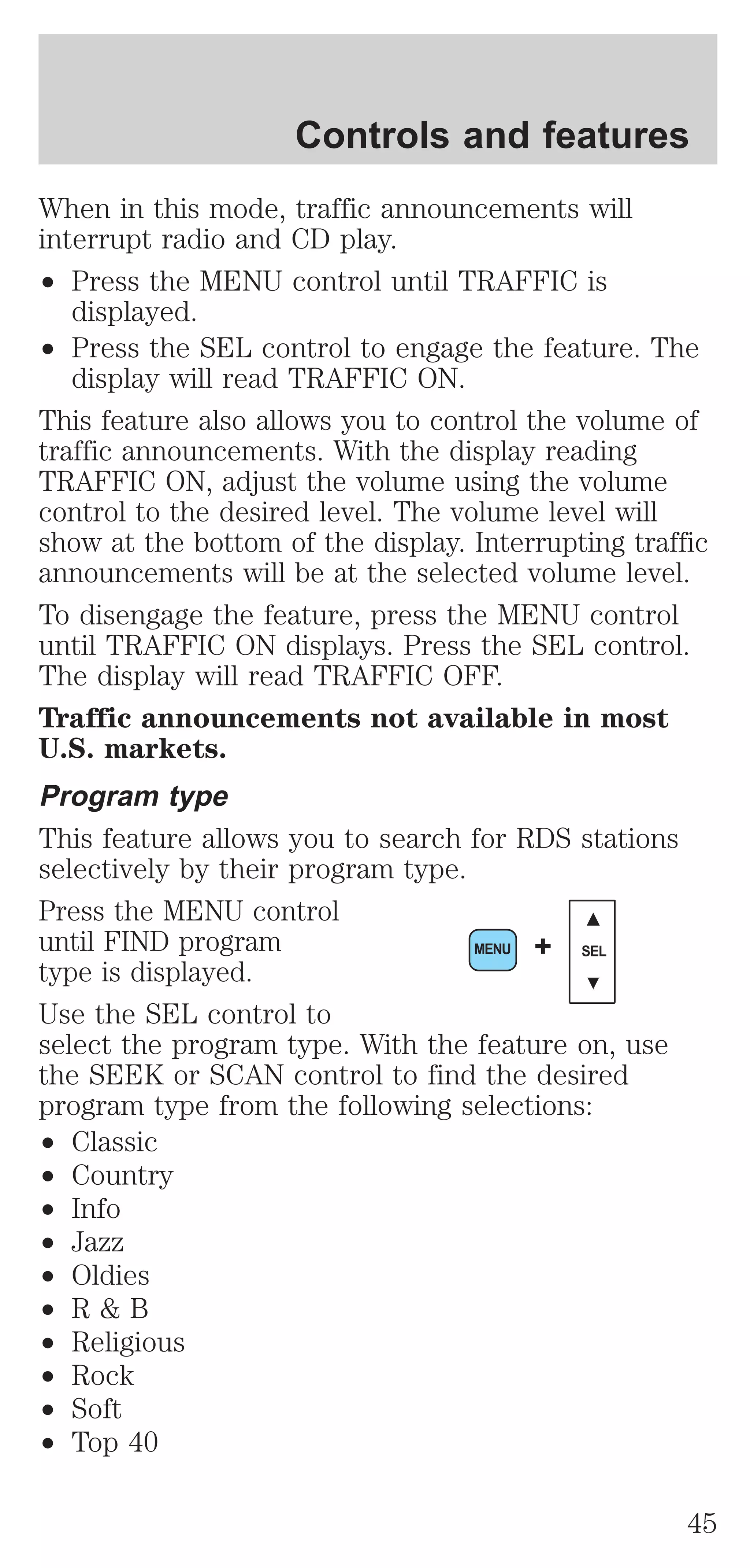 Controls and features 
When in this mode, traffic announcements will 
interrupt radio and CD play. 
² Press the MENU control until TRAFFIC is 
displayed. 
² Press the SEL control to engage the feature. The 
display will read TRAFFIC ON. 
This feature also allows you to control the volume of 
traffic announcements. With the display reading 
TRAFFIC ON, adjust the volume using the volume 
control to the desired level. The volume level will 
show at the bottom of the display. Interrupting traffic 
announcements will be at the selected volume level. 
To disengage the feature, press the MENU control 
until TRAFFIC ON displays. Press the SEL control. 
The display will read TRAFFIC OFF. 
Traffic announcements not available in most 
U.S. markets. 
Program type 
This feature allows you to search for RDS stations 
selectively by their program type. 
Press the MENU control 
until FIND program 
MENU + SEL 
type is displayed. 
Use the SEL control to 
select the program type. With the feature on, use 
the SEEK or SCAN control to find the desired 
program type from the following selections: 
² Classic 
² Country 
² Info 
² Jazz 
² Oldies 
² R & B 
² Religious 
² Rock 
² Soft 
² Top 40 
45 
 