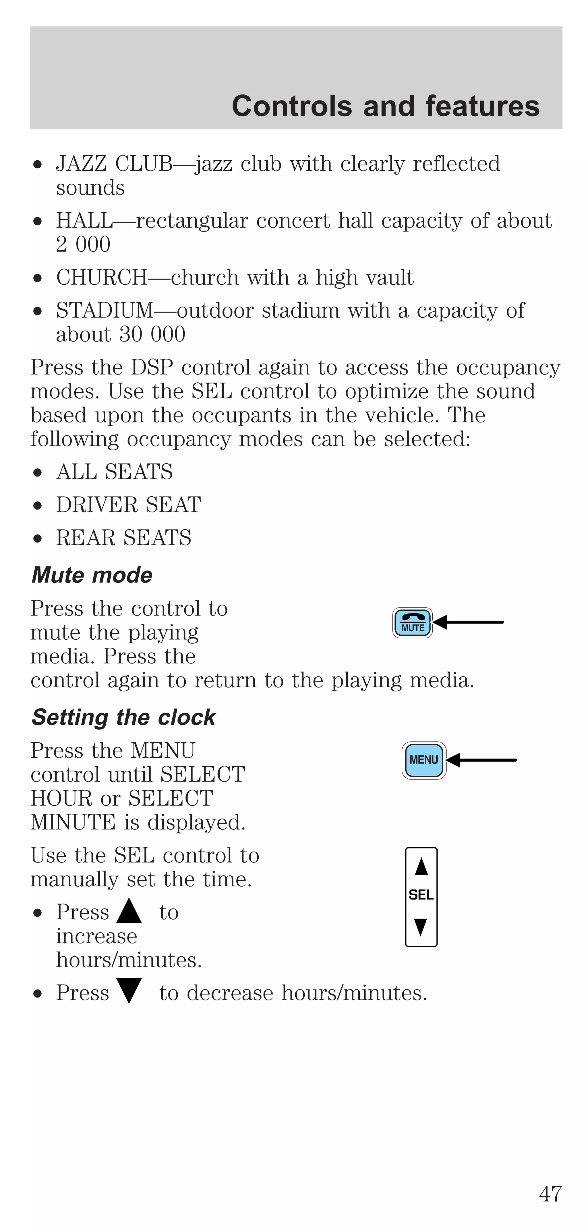 Controls and features 
² JAZZ CLUB—jazz club with clearly reflected 
sounds 
² HALL—rectangular concert hall capacity of about 
2 000 
² CHURCH—church with a high vault 
² STADIUM—outdoor stadium with a capacity of 
about 30 000 
Press the DSP control again to access the occupancy 
modes. Use the SEL control to optimize the sound 
based upon the occupants in the vehicle. The 
following occupancy modes can be selected: 
² ALL SEATS 
² DRIVER SEAT 
² REAR SEATS 
Mute mode 
Press the control to 
mute the playing 
media. Press the 
control again to return to the playing media. 
Setting the clock 
Press the MENU 
control until SELECT 
HOUR or SELECT 
MINUTE is displayed. 
Use the SEL control to 
manually set the time. 
² Press to 
increase 
hours/minutes. 
SEL 
² Press to decrease hours/minutes. 
47 
 