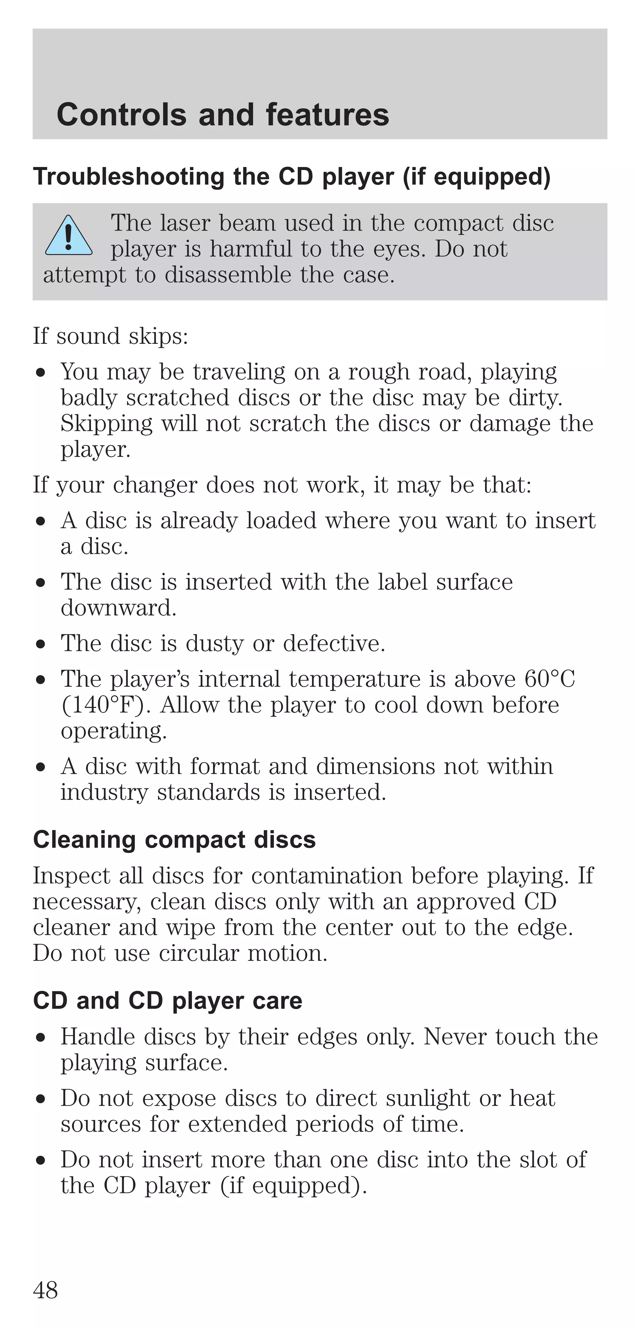 Controls and features 
Troubleshooting the CD player (if equipped) 
The laser beam used in the compact disc 
player is harmful to the eyes. Do not 
attempt to disassemble the case. 
If sound skips: 
² You may be traveling on a rough road, playing 
badly scratched discs or the disc may be dirty. 
Skipping will not scratch the discs or damage the 
player. 
If your changer does not work, it may be that: 
² A disc is already loaded where you want to insert 
a disc. 
² The disc is inserted with the label surface 
downward. 
² The disc is dusty or defective. 
² The player’s internal temperature is above 60°C 
(140°F). Allow the player to cool down before 
operating. 
² A disc with format and dimensions not within 
industry standards is inserted. 
Cleaning compact discs 
Inspect all discs for contamination before playing. If 
necessary, clean discs only with an approved CD 
cleaner and wipe from the center out to the edge. 
Do not use circular motion. 
CD and CD player care 
² Handle discs by their edges only. Never touch the 
playing surface. 
² Do not expose discs to direct sunlight or heat 
sources for extended periods of time. 
² Do not insert more than one disc into the slot of 
the CD player (if equipped). 
48 
 