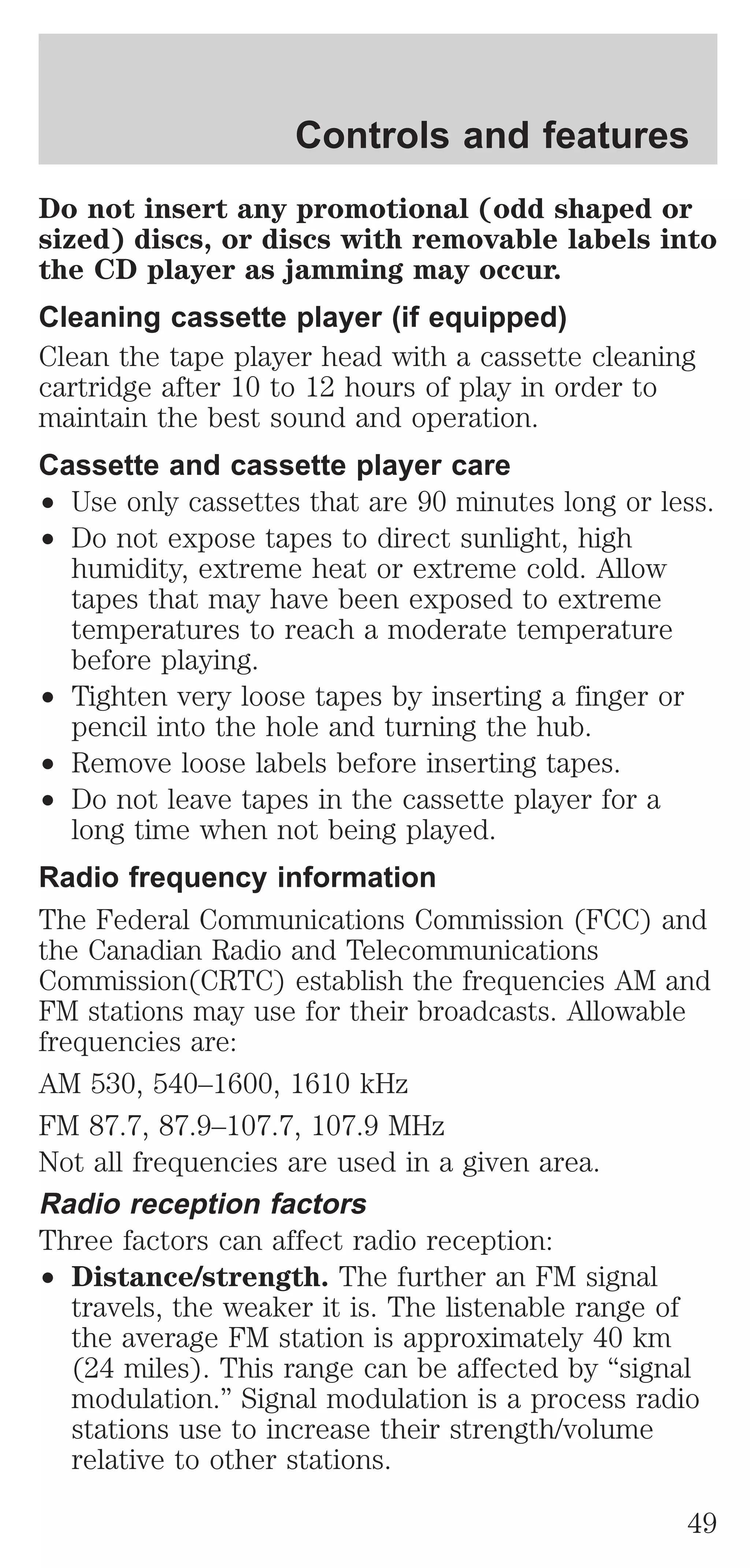 Controls and features 
Do not insert any promotional (odd shaped or 
sized) discs, or discs with removable labels into 
the CD player as jamming may occur. 
Cleaning cassette player (if equipped) 
Clean the tape player head with a cassette cleaning 
cartridge after 10 to 12 hours of play in order to 
maintain the best sound and operation. 
Cassette and cassette player care 
² Use only cassettes that are 90 minutes long or less. 
² Do not expose tapes to direct sunlight, high 
humidity, extreme heat or extreme cold. Allow 
tapes that may have been exposed to extreme 
temperatures to reach a moderate temperature 
before playing. 
² Tighten very loose tapes by inserting a finger or 
pencil into the hole and turning the hub. 
² Remove loose labels before inserting tapes. 
² Do not leave tapes in the cassette player for a 
long time when not being played. 
Radio frequency information 
The Federal Communications Commission (FCC) and 
the Canadian Radio and Telecommunications 
Commission(CRTC) establish the frequencies AM and 
FM stations may use for their broadcasts. Allowable 
frequencies are: 
AM 530, 540–1600, 1610 kHz 
FM 87.7, 87.9–107.7, 107.9 MHz 
Not all frequencies are used in a given area. 
Radio reception factors 
Three factors can affect radio reception: 
² Distance/strength. The further an FM signal 
travels, the weaker it is. The listenable range of 
the average FM station is approximately 40 km 
(24 miles). This range can be affected by “signal 
modulation.” Signal modulation is a process radio 
stations use to increase their strength/volume 
relative to other stations. 
49 
 