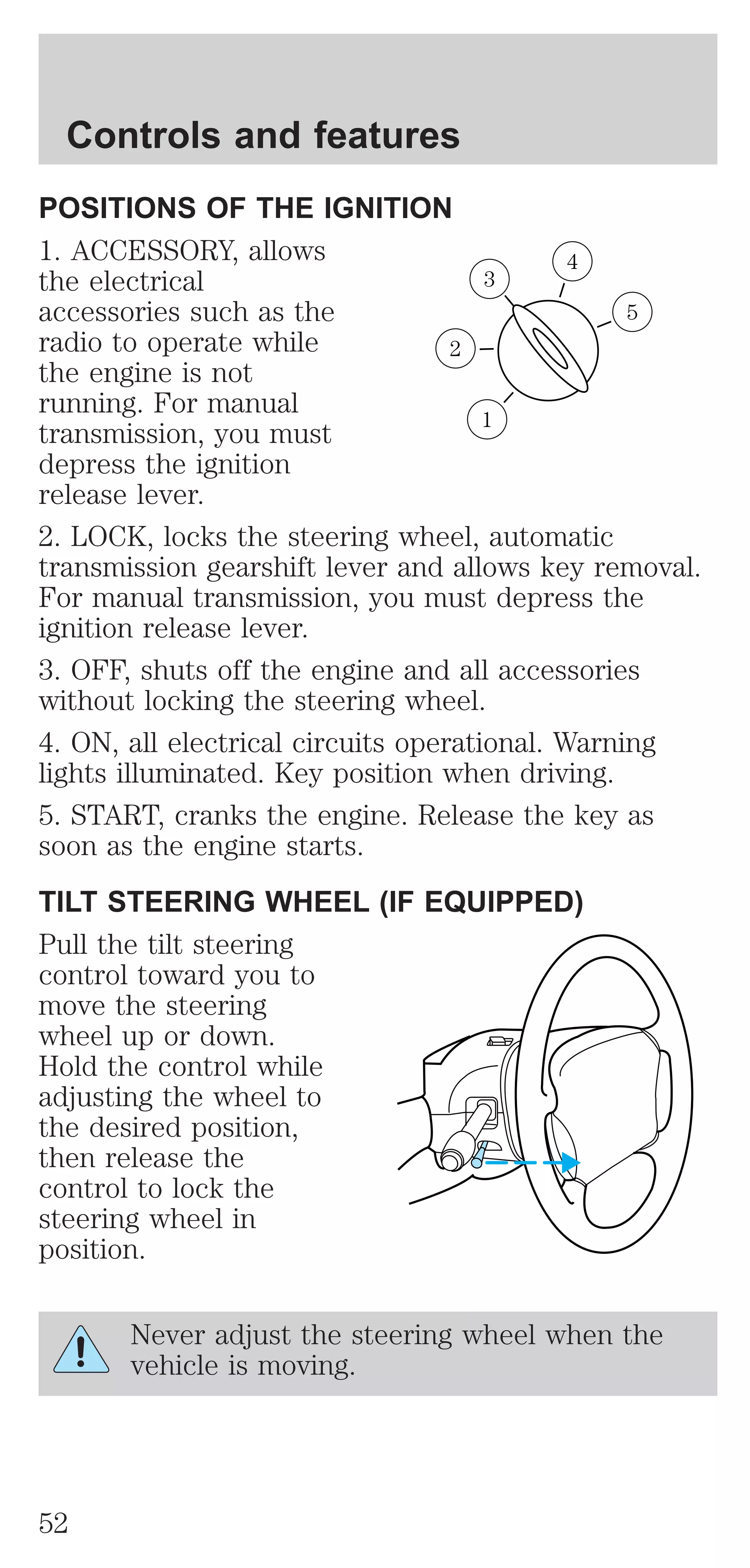 Controls and features 
POSITIONS OF THE IGNITION 
1. ACCESSORY, allows 
4 
the electrical 
3 
accessories such as the 
5 
radio to operate while 
2 
the engine is not 
running. For manual 
transmission, you must 
1 
depress the ignition 
release lever. 
2. LOCK, locks the steering wheel, automatic 
transmission gearshift lever and allows key removal. 
For manual transmission, you must depress the 
ignition release lever. 
3. OFF, shuts off the engine and all accessories 
without locking the steering wheel. 
4. ON, all electrical circuits operational. Warning 
lights illuminated. Key position when driving. 
5. START, cranks the engine. Release the key as 
soon as the engine starts. 
TILT STEERING WHEEL (IF EQUIPPED) 
Pull the tilt steering 
control toward you to 
move the steering 
wheel up or down. 
Hold the control while 
adjusting the wheel to 
the desired position, 
then release the 
control to lock the 
steering wheel in 
position. 
Never adjust the steering wheel when the 
vehicle is moving. 
52 
 