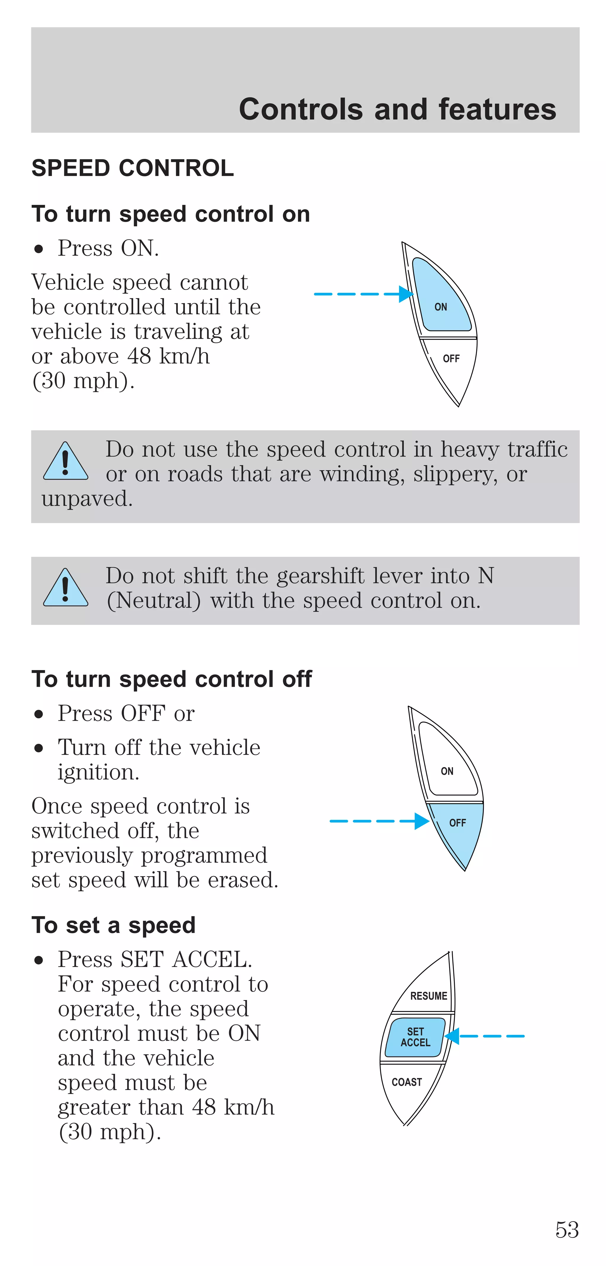 Controls and features 
SPEED CONTROL 
To turn speed control on 
² Press ON. 
Vehicle speed cannot 
be controlled until the 
vehicle is traveling at 
or above 48 km/h 
(30 mph). 
ON 
Do not use the speed control in heavy traffic 
or on roads that are winding, slippery, or 
unpaved. 
Do not shift the gearshift lever into N 
(Neutral) with the speed control on. 
To turn speed control off 
² Press OFF or 
² Turn off the vehicle 
ignition. 
Once speed control is 
switched off, the 
previously programmed 
set speed will be erased. 
To set a speed 
² Press SET ACCEL. 
For speed control to 
operate, the speed 
control must be ON 
and the vehicle 
speed must be 
greater than 48 km/h 
(30 mph). 
OFF 
ON 
OFF 
RESUME 
SET 
ACCEL 
COAST 
53 
 