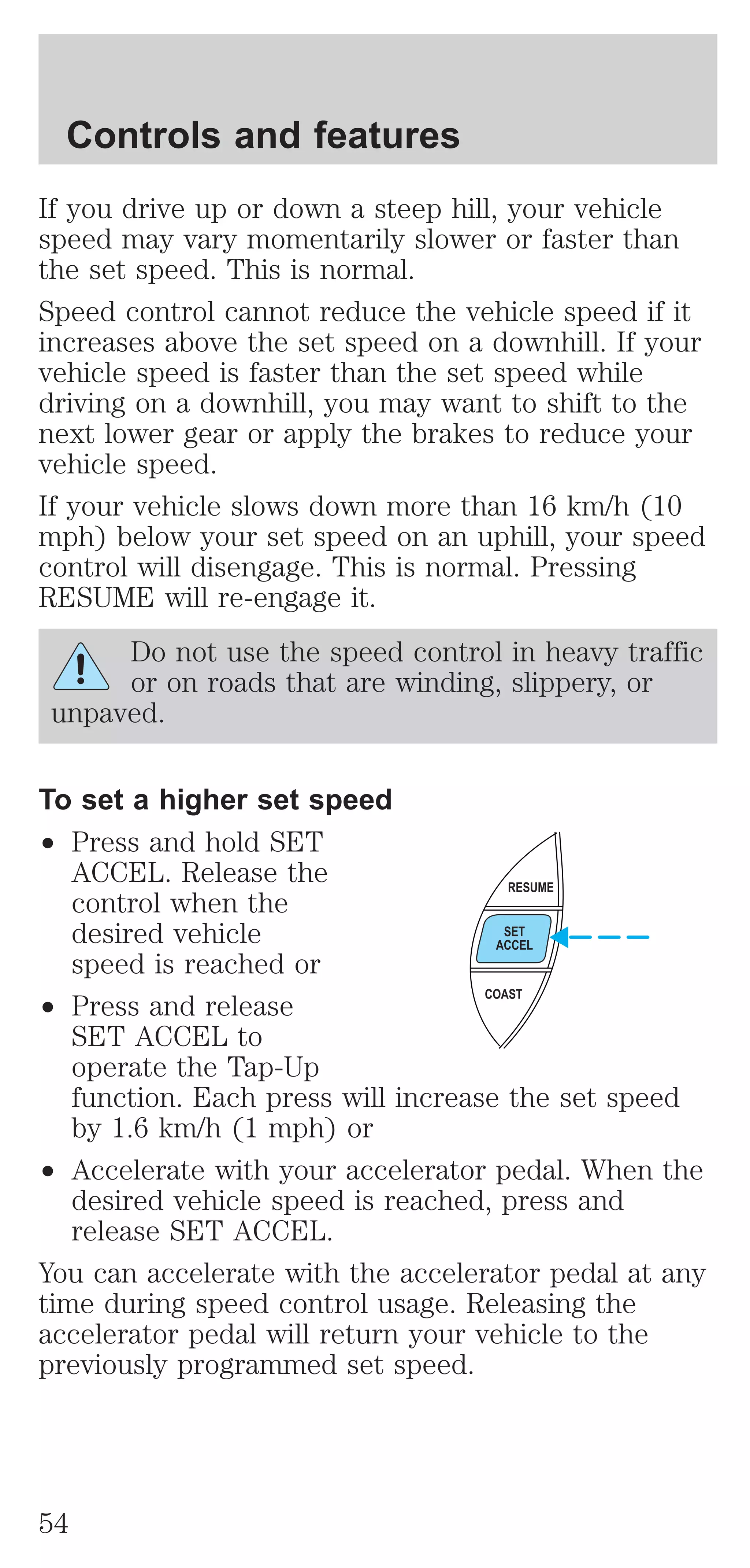 Controls and features 
If you drive up or down a steep hill, your vehicle 
speed may vary momentarily slower or faster than 
the set speed. This is normal. 
Speed control cannot reduce the vehicle speed if it 
increases above the set speed on a downhill. If your 
vehicle speed is faster than the set speed while 
driving on a downhill, you may want to shift to the 
next lower gear or apply the brakes to reduce your 
vehicle speed. 
If your vehicle slows down more than 16 km/h (10 
mph) below your set speed on an uphill, your speed 
control will disengage. This is normal. Pressing 
RESUME will re-engage it. 
Do not use the speed control in heavy traffic 
or on roads that are winding, slippery, or 
unpaved. 
To set a higher set speed 
² Press and hold SET 
ACCEL. Release the 
control when the 
desired vehicle 
speed is reached or 
² Press and release 
RESUME 
SET 
ACCEL 
COAST 
SET ACCEL to 
operate the Tap-Up 
function. Each press will increase the set speed 
by 1.6 km/h (1 mph) or 
² Accelerate with your accelerator pedal. When the 
desired vehicle speed is reached, press and 
release SET ACCEL. 
You can accelerate with the accelerator pedal at any 
time during speed control usage. Releasing the 
accelerator pedal will return your vehicle to the 
previously programmed set speed. 
54 
 