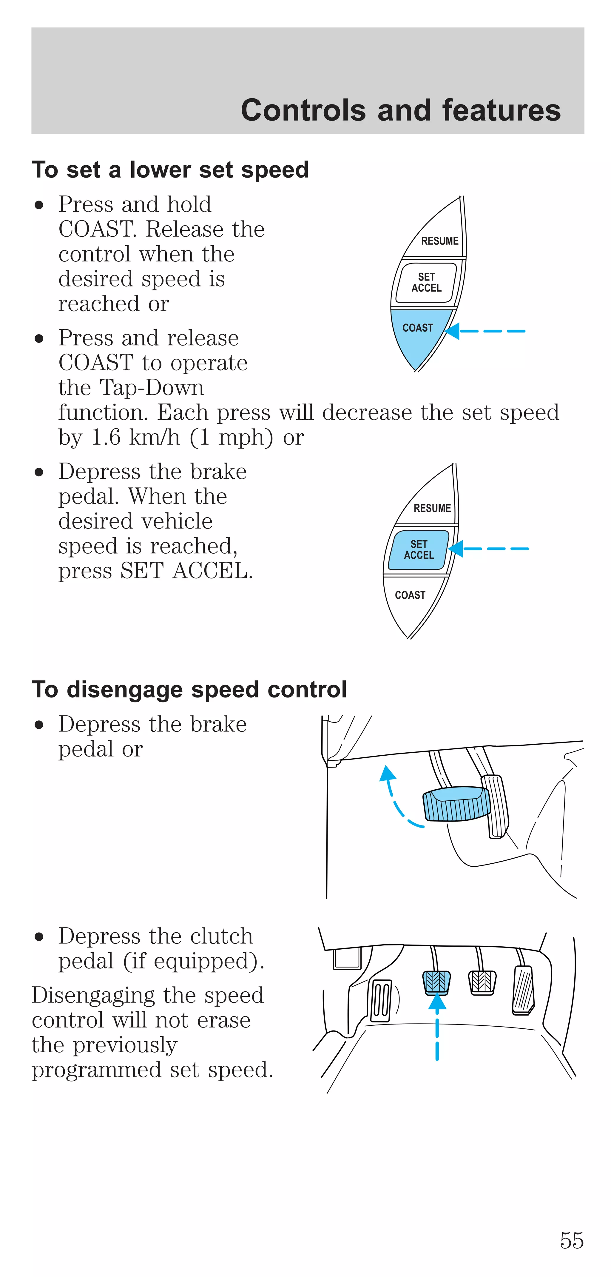 Controls and features 
To set a lower set speed 
² Press and hold 
COAST. Release the 
control when the 
desired speed is 
reached or 
² Press and release 
COAST to operate 
the Tap-Down 
function. Each press will decrease the set speed 
by 1.6 km/h (1 mph) or 
² Depress the brake 
pedal. When the 
desired vehicle 
speed is reached, 
press SET ACCEL. 
To disengage speed control 
² Depress the brake 
pedal or 
² Depress the clutch 
pedal (if equipped). 
Disengaging the speed 
control will not erase 
the previously 
programmed set speed. 
RESUME 
SET 
ACCEL 
COAST 
RESUME 
SET 
ACCEL 
COAST 
55 
 