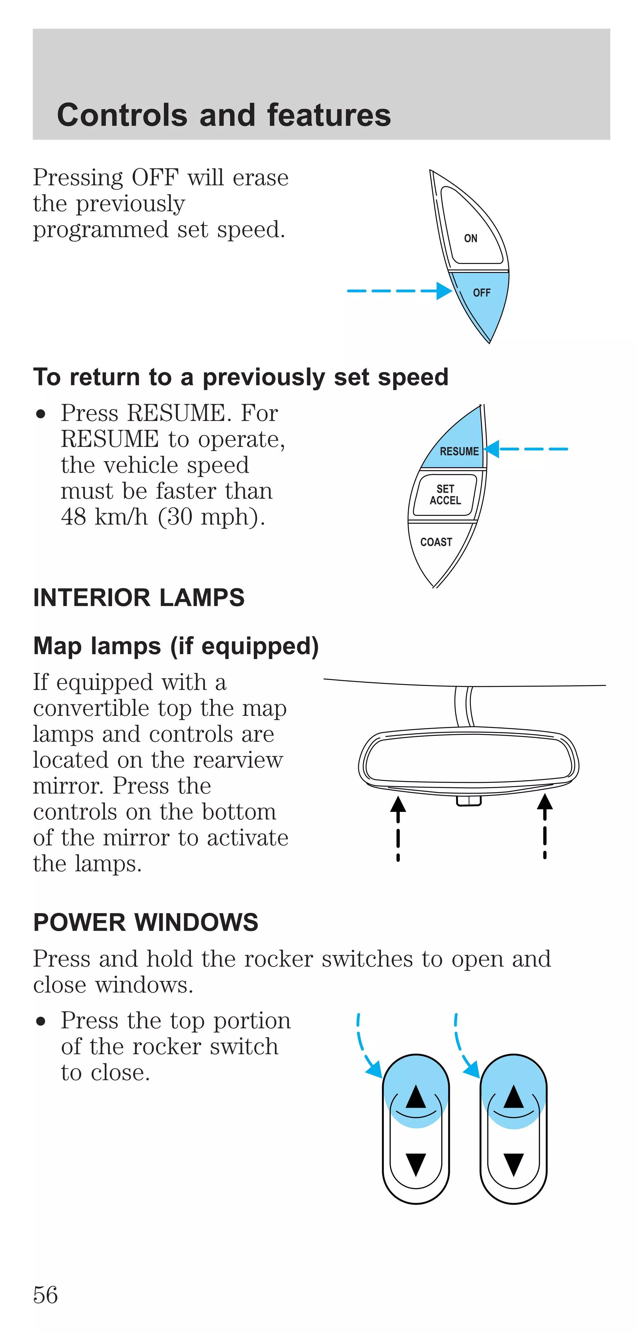 Pressing OFF will erase 
the previously 
programmed set speed. 
To return to a previously set speed 
² Press RESUME. For 
RESUME to operate, 
the vehicle speed 
must be faster than 
48 km/h (30 mph). 
INTERIOR LAMPS 
Map lamps (if equipped) 
If equipped with a 
convertible top the map 
lamps and controls are 
located on the rearview 
mirror. Press the 
controls on the bottom 
of the mirror to activate 
the lamps. 
ON 
POWER WINDOWS 
Press and hold the rocker switches to open and 
close windows. 
² Press the top portion 
of the rocker switch 
to close. 
OFF 
RESUME 
SET 
ACCEL 
COAST 
Controls and features 
56 
 