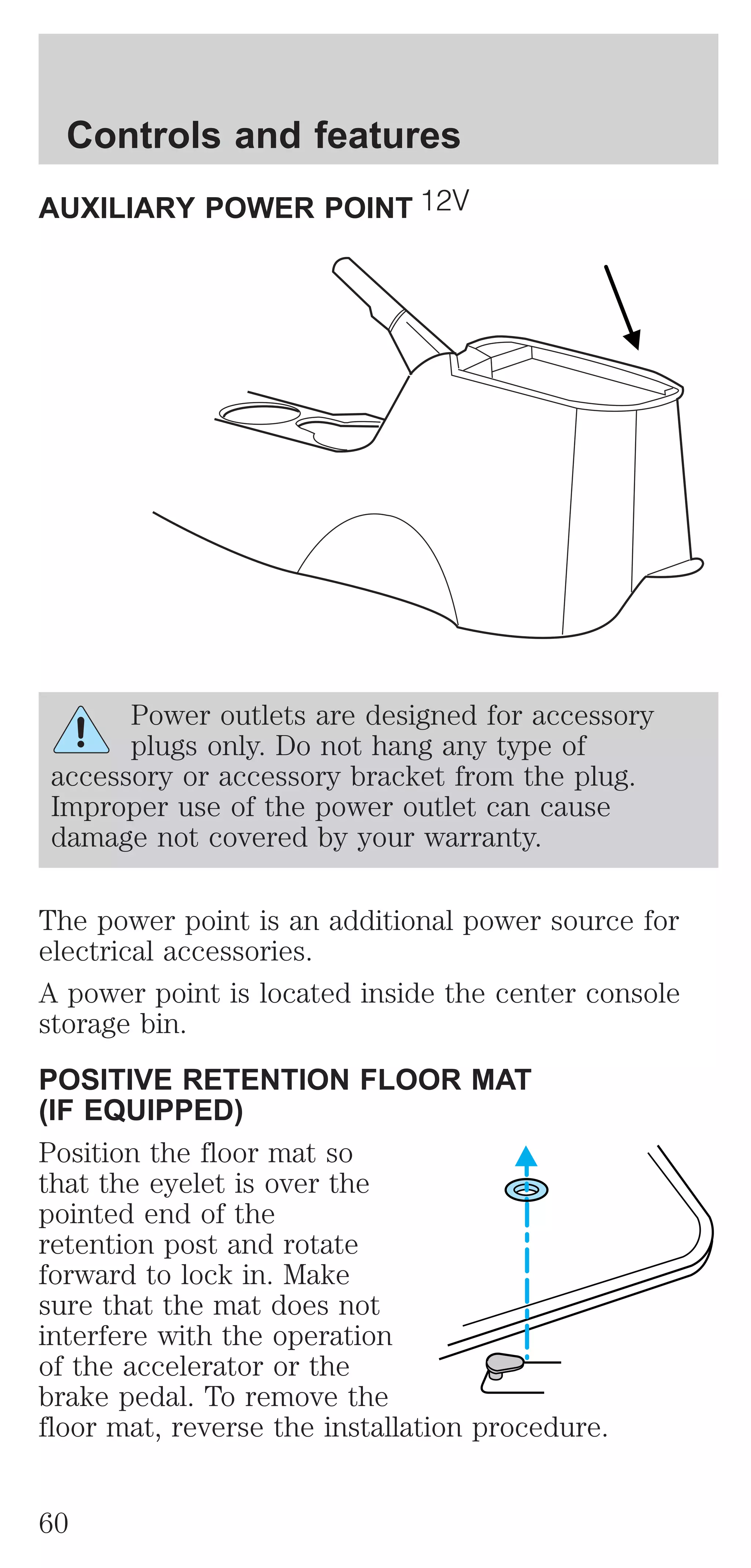 Controls and features 
AUXILIARY POWER POINT 
Power outlets are designed for accessory 
plugs only. Do not hang any type of 
accessory or accessory bracket from the plug. 
Improper use of the power outlet can cause 
damage not covered by your warranty. 
The power point is an additional power source for 
electrical accessories. 
A power point is located inside the center console 
storage bin. 
POSITIVE RETENTION FLOOR MAT 
(IF EQUIPPED) 
Position the floor mat so 
that the eyelet is over the 
pointed end of the 
retention post and rotate 
forward to lock in. Make 
sure that the mat does not 
interfere with the operation 
of the accelerator or the 
brake pedal. To remove the 
floor mat, reverse the installation procedure. 
60 
 